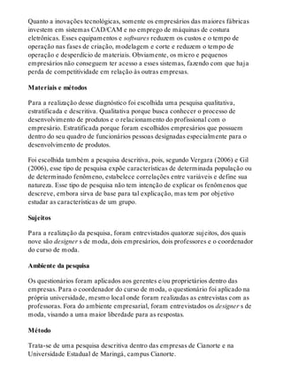 Quanto a inovações tecnológicas, somente os empresários das maiores fábricas
investem em sistemas CAD/CAM e no emprego de máquinas de costura
eletrônicas. Esses equipamentos e softwares reduzem os custos e o tempo de
operação nas fases de criação, modelagem e corte e reduzem o tempo de
operação e desperdício de materiais. Obviamente, os micro e pequenos
empresários não conseguem ter acesso a esses sistemas, fazendo com que haja
perda de competitividade em relação às outras empresas.
Materiais e métodos
Para a realização desse diagnóstico foi escolhida uma pesquisa qualitativa,
estratificada e descritiva. Qualitativa porque busca conhecer o processo de
desenvolvimento de produtos e o relacionamento do profissional com o
empresário. Estratificada porque foram escolhidos empresários que possuem
dentro do seu quadro de funcionários pessoas designadas especialmente para o
desenvolvimento de produtos.
Foi escolhida também a pesquisa descritiva, pois, segundo Vergara (2006) e Gil
(2006), esse tipo de pesquisa expõe características de determinada população ou
de determinado fenômeno, estabelece correlações entre variáveis e define sua
natureza. Esse tipo de pesquisa não tem intenção de explicar os fenômenos que
descreve, embora sirva de base para tal explicação, mas tem por objetivo
estudar as características de um grupo.
Sujeitos
Para a realização da pesquisa, foram entrevistados quatorze sujeitos, dos quais
nove são designer s de moda, dois empresários, dois professores e o coordenador
do curso de moda.
Ambiente da pesquisa
Os questionários foram aplicados aos gerentes e/ou proprietários dentro das
empresas. Para o coordenador do curso de moda, o questionário foi aplicado na
própria universidade, mesmo local onde foram realizadas as entrevistas com as
professoras. Fora do ambiente empresarial, foram entrevistados os designer s de
moda, visando a uma maior liberdade para as respostas.
Método
Trata-se de uma pesquisa descritiva dentro das empresas de Cianorte e na
Universidade Estadual de Maringá, campus Cianorte.
 