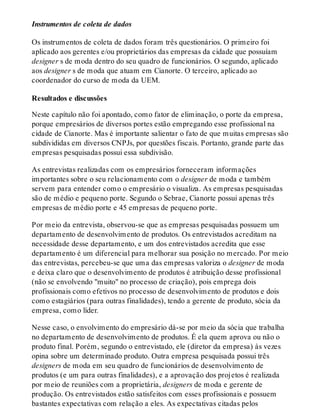 Instrumentos de coleta de dados
Os instrumentos de coleta de dados foram três questionários. O primeiro foi
aplicado aos gerentes e/ou proprietários das empresas da cidade que possuíam
designer s de moda dentro do seu quadro de funcionários. O segundo, aplicado
aos designer s de moda que atuam em Cianorte. O terceiro, aplicado ao
coordenador do curso de moda da UEM.
Resultados e discussões
Neste capítulo não foi apontado, como fator de eliminação, o porte da empresa,
porque empresários de diversos portes estão empregando esse profissional na
cidade de Cianorte. Mas é importante salientar o fato de que muitas empresas são
subdivididas em diversos CNPJs, por questões fiscais. Portanto, grande parte das
empresas pesquisadas possui essa subdivisão.
As entrevistas realizadas com os empresários forneceram informações
importantes sobre o seu relacionamento com o designer de moda e também
servem para entender como o empresário o visualiza. As empresas pesquisadas
são de médio e pequeno porte. Segundo o Sebrae, Cianorte possui apenas três
empresas de médio porte e 45 empresas de pequeno porte.
Por meio da entrevista, observou-se que as empresas pesquisadas possuem um
departamento de desenvolvimento de produtos. Os entrevistados acreditam na
necessidade desse departamento, e um dos entrevistados acredita que esse
departamento é um diferencial para melhorar sua posição no mercado. Por meio
das entrevistas, percebeu-se que uma das empresas valoriza o designer de moda
e deixa claro que o desenvolvimento de produtos é atribuição desse profissional
(não se envolvendo "muito" no processo de criação), pois emprega dois
profissionais como efetivos no processo de desenvolvimento de produtos e dois
como estagiários (para outras finalidades), tendo a gerente de produto, sócia da
empresa, como líder.
Nesse caso, o envolvimento do empresário dá-se por meio da sócia que trabalha
no departamento de desenvolvimento de produtos. É ela quem aprova ou não o
produto final. Porém, segundo o entrevistado, ele (diretor da empresa) às vezes
opina sobre um determinado produto. Outra empresa pesquisada possui três
designers de moda em seu quadro de funcionários de desenvolvimento de
produtos (e um para outras finalidades), e a aprovação dos projetos é realizada
por meio de reuniões com a proprietária, designers de moda e gerente de
produção. Os entrevistados estão satisfeitos com esses profissionais e possuem
bastantes expectativas com relação a eles. As expectativas citadas pelos
 