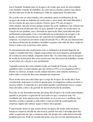 isso é bastante frustante para os designers de moda, que saem da universidade
com bastante vontade de trabalhar, de criar novas coleções, porém suas ideias
são barradas por medo de mudanças e falta de capital para investimento.
De acordo com os entrevistados, eles entendem quais as atribuições de um
designer de moda na indústria de confecções e, para tanto, dão total liberdade a
ele na criação de uma nova coleção. Porém, para 27% dos designers
entrevistados, isso não ocorre porque sempre há certa vigilância com relação aos
produtos desenvolvidos por eles, ou seja, quando o designer de moda inova na
criação de um produto, esse é barrado na aprovação final, normalmente pelo
profissional empregador. Com o investimento na contratação de designer s de
moda, as empresas perceberam um aumento na rentabilidade/vendas da
empresa. As empresas investem respectivamente 4% e 10% de seu faturamento
em desenvolvimento de produtos, incluídos os gastos com mão de obra, visitas às
feiras e testes com materiais, entre outros.
O relacionamento dos empresários com as instituições de Ensino Superior da
região é considerado bom. Alguns empresários são mais atuantes, participando
de eventos na universidade, enquanto outros não. As entrevistas com os designers
de moda na maior parte dos casos ocorreram fora dos locais de trabalho, e muito
se percebeu em relação a esse profissional.
A grande maioria dos entrevistados reside no Estado do Paraná, e há certo
equilíbrio entre os entrevistados que são efetivos (55%) e os estagiários (45%).
Dentre os efetivos, metade recebe salário inferior a dois salários mínimos, e
todos estão a menos de dois anos atuando nas empresas.
Ficou muito claro nas entrevistas que o cargo de designer de moda não é bem
remunerado, tanto para os efetivos quanto para os estagiários: ambos recebem o
mesmo salário. O aumento só é percebido quando o profissional exerce cargos
mais elevados, como o de gerente de desenvolvimento de produtos.
Percebe-se um desconhecimento, por parte dos designers de moda entrevistados,
quando se pergunta o segmento de mercado em que a empresa atua. Os
resultados que mais apareceram relacionam-se ao jeanswear e malharia. Isso
também acontece quando se fala sobre o número total de empregados da
empresa: alguns não sabiam sequer estimar uma quantia.
É interessante observar que muitos desses designers de moda estão há pouco
tempo na empresa (média de oito meses), porém isso não é desculpa para não
saber o segmento em que a empresa atua, até porque eles estão desenvolvendo
produtos para ela. Pode ter acontecido nesse caso um erro de interpretação da
 