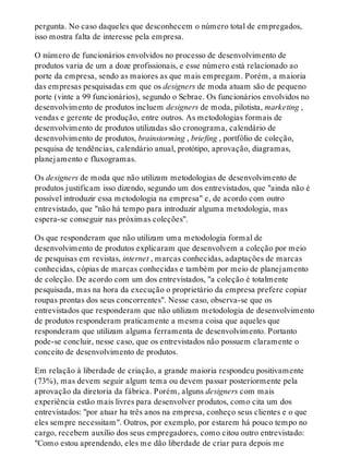 pergunta. No caso daqueles que desconhecem o número total de empregados,
isso mostra falta de interesse pela empresa.
O número de funcionários envolvidos no processo de desenvolvimento de
produtos varia de um a doze profissionais, e esse número está relacionado ao
porte da empresa, sendo as maiores as que mais empregam. Porém, a maioria
das empresas pesquisadas em que os designers de moda atuam são de pequeno
porte (vinte a 99 funcionários), segundo o Sebrae. Os funcionários envolvidos no
desenvolvimento de produtos incluem designers de moda, pilotista, marketing ,
vendas e gerente de produção, entre outros. As metodologias formais de
desenvolvimento de produtos utilizadas são cronograma, calendário de
desenvolvimento de produtos, brainstorming , briefing , portfólio de coleção,
pesquisa de tendências, calendário anual, protótipo, aprovação, diagramas,
planejamento e fluxogramas.
Os designers de moda que não utilizam metodologias de desenvolvimento de
produtos justificam isso dizendo, segundo um dos entrevistados, que "ainda não é
possível introduzir essa metodologia na empresa" e, de acordo com outro
entrevistado, que "não há tempo para introduzir alguma metodologia, mas
espera-se conseguir nas próximas coleções".
Os que responderam que não utilizam uma metodologia formal de
desenvolvimento de produtos explicaram que desenvolvem a coleção por meio
de pesquisas em revistas, internet , marcas conhecidas, adaptações de marcas
conhecidas, cópias de marcas conhecidas e também por meio de planejamento
de coleção. De acordo com um dos entrevistados, "a coleção é totalmente
pesquisada, mas na hora da execução o proprietário da empresa prefere copiar
roupas prontas dos seus concorrentes". Nesse caso, observa-se que os
entrevistados que responderam que não utilizam metodologia de desenvolvimento
de produtos responderam praticamente a mesma coisa que aqueles que
responderam que utilizam alguma ferramenta de desenvolvimento. Portanto
pode-se concluir, nesse caso, que os entrevistados não possuem claramente o
conceito de desenvolvimento de produtos.
Em relação à liberdade de criação, a grande maioria respondeu positivamente
(73%), mas devem seguir algum tema ou devem passar posteriormente pela
aprovação da diretoria da fábrica. Porém, alguns designers com mais
experiência estão mais livres para desenvolver produtos, como cita um dos
entrevistados: "por atuar ha três anos na empresa, conheço seus clientes e o que
eles sempre necessitam". Outros, por exemplo, por estarem há pouco tempo no
cargo, recebem auxílio dos seus empregadores, como citou outro entrevistado:
"Como estou aprendendo, eles me dão liberdade de criar para depois me
 