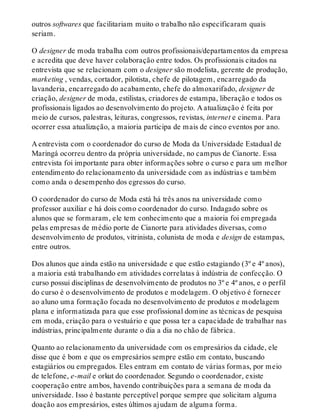 outros softwares que facilitariam muito o trabalho não especificaram quais
seriam.
O designer de moda trabalha com outros profissionais/departamentos da empresa
e acredita que deve haver colaboração entre todos. Os profissionais citados na
entrevista que se relacionam com o designer são modelista, gerente de produção,
marketing , vendas, cortador, pilotista, chefe de pilotagem, encarregado da
lavanderia, encarregado do acabamento, chefe do almoxarifado, designer de
criação, designer de moda, estilistas, criadores de estampa, liberação e todos os
profissionais ligados ao desenvolvimento do projeto. A atualização é feita por
meio de cursos, palestras, leituras, congressos, revistas, internet e cinema. Para
ocorrer essa atualização, a maioria participa de mais de cinco eventos por ano.
A entrevista com o coordenador do curso de Moda da Universidade Estadual de
Maringá ocorreu dentro da própria universidade, no campus de Cianorte. Essa
entrevista foi importante para obter informações sobre o curso e para um melhor
entendimento do relacionamento da universidade com as indústrias e também
como anda o desempenho dos egressos do curso.
O coordenador do curso de Moda está há três anos na universidade como
professor auxiliar e há dois como coordenador do curso. Indagado sobre os
alunos que se formaram, ele tem conhecimento que a maioria foi empregada
pelas empresas de médio porte de Cianorte para atividades diversas, como
desenvolvimento de produtos, vitrinista, colunista de moda e design de estampas,
entre outros.
Dos alunos que ainda estão na universidade e que estão estagiando (3º e 4º anos),
a maioria está trabalhando em atividades correlatas à indústria de confecção. O
curso possui disciplinas de desenvolvimento de produtos no 3º e 4º anos, e o perfil
do curso é o desenvolvimento de produtos e modelagem. O objetivo é fornecer
ao aluno uma formação focada no desenvolvimento de produtos e modelagem
plana e informatizada para que esse profissional domine as técnicas de pesquisa
em moda, criação para o vestuário e que possa ter a capacidade de trabalhar nas
indústrias, principalmente durante o dia a dia no chão de fábrica.
Quanto ao relacionamento da universidade com os empresários da cidade, ele
disse que é bom e que os empresários sempre estão em contato, buscando
estagiários ou empregados. Eles entram em contato de várias formas, por meio
de telefone, e-mail e orkut do coordenador. Segundo o coordenador, existe
cooperação entre ambos, havendo contribuições para a semana de moda da
universidade. Isso é bastante perceptível porque sempre que solicitam alguma
doação aos empresários, estes últimos ajudam de alguma forma.
 