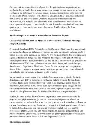 Os empresários nunca fizeram algum tipo de solicitação ou sugestão para a
melhoria do currículo do curso de moda. Isso ocorre porque os empresários não
conhecem ou entendem o curso de moda, mas nos dois últimos anos isso está
melhorando. Dos 53 alunos formados pela universidade, 34 estão nas indústrias
de Cianorte ou em áreas afins. Quanto à mudança de mentalidade dos
empresários, ele acredita que eles estão mais conscientes da necessidade de
empregar um designer , e isso é refletido nas feiras de atacado da cidade, nas
quais se percebem as vitrines mais elaboradas devido à inserção desse
profissional.
Análise comparativa entre a academia e as demandas do polo
Caracterização do Curso de Moda da Universidade Estadual de Maringá,
campus Cianorte
O curso de Moda da UEM foi criado em 2002 com o objetivo de formar mão de
obra qualificada para a cidade, agregar maior valor ao produto industrializado e
tornar a região uma geradora de moda. O projeto pedagógico do curso apresenta
algumas falhas em função de seu processo de criação, visto que o Centro de
Tecnologia da UEM possuía no início do ano de 2000 cinco cursos de graduação e
iniciou o ano de 2002 com quinze cursos em várias áreas, tais como Design ,
Arquitetura e Engenharia Mecânica. Dessa forma, os projetos pedagógicos
foram feitos em pouco tempo e muitas vezes por pessoas com pouca afinidade
em relação aos cursos que estavam sendo criados.
No momento, o curso possui boas instalações e concurso vestibular bastante
disputado, e em 2007 o curso foi reconhecido pela Secretaria de Estado da
Ciência, Tecnologia e Ensino Superior (Seti). Atualmente, o curso possui 41
disciplinas, totalizando 3.430 horas, com o prazo mínimo para integralização
curricular de quatro anos e máximo de sete anos, e possui regime seriado e
anual. As disciplinas do curso de Moda estão divididas em quatro séries.
Porém, há uma equipe de professores organizada para a reestruturação do
projeto pedagógico do curso, já que tal reestruturação pretende alterar os
componentes curriculares do curso. Um dos grandes problemas observados nesse
curso e demais cursos novos dessa universidade é a falta de professores efetivos.
O curso de Moda possui somente quatro professores efetivos. Dos quatro
professores efetivos, somente um possui mestrado, dois são especialistas e um
possui somente a graduação. Também sobre os quatro professores efetivos, dois
possuem formação em Moda e dois em Engenharia Têxtil.
Disciplinas analisadas
 