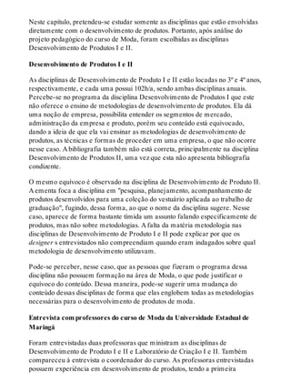 Neste capítulo, pretendeu-se estudar somente as disciplinas que estão envolvidas
diretamente com o desenvolvimento de produtos. Portanto, após análise do
projeto pedagógico do curso de Moda, foram escolhidas as disciplinas
Desenvolvimento de Produtos I e II.
Desenvolvimento de Produtos I e II
As disciplinas de Desenvolvimento de Produto I e II estão locadas no 3º e 4º anos,
respectivamente, e cada uma possui 102h/a, sendo ambas disciplinas anuais.
Percebe-se no programa da disciplina Desenvolvimento de Produtos I que este
não oferece o ensino de metodologias de desenvolvimento de produtos. Ela dá
uma noção de empresa, possibilita entender os segmentos de mercado,
administração da empresa e produto, porém seu conteúdo está equivocado,
dando a ideia de que ela vai ensinar as metodologias de desenvolvimento de
produtos, as técnicas e formas de proceder em uma empresa, o que não ocorre
nesse caso. A bibliografia também não está correta, principalmente na disciplina
Desenvolvimento de Produtos II, uma vez que esta não apresenta bibliografia
condizente.
O mesmo equívoco é observado na disciplina de Desenvolvimento de Produto II.
A ementa foca a disciplina em "pesquisa, planejamento, acompanhamento de
produtos desenvolvidos para uma coleção do vestuário aplicada ao trabalho de
graduação", fugindo, dessa forma, ao que o nome da disciplina sugere. Nesse
caso, aparece de forma bastante tímida um assunto falando especificamente de
produtos, mas não sobre metodologias. A falta da matéria metodologia nas
disciplinas de Desenvolvimento de Produto I e II pode explicar por que os
designer s entrevistados não compreendiam quando eram indagados sobre qual
metodologia de desenvolvimento utilizavam.
Pode-se perceber, nesse caso, que as pessoas que fizeram o programa dessa
disciplina não possuem formação na área de Moda, o que pode justificar o
equívoco do conteúdo. Dessa maneira, pode-se sugerir uma mudança do
conteúdo dessas disciplinas de forma que elas englobem todas as metodologias
necessárias para o desenvolvimento de produtos de moda.
Entrevista com professores do curso de Moda da Universidade Estadual de
Maringá
Foram entrevistadas duas professoras que ministram as disciplinas de
Desenvolvimento de Produto I e II e Laboratório de Criação I e II. Também
compareceu à entrevista o coordenador do curso. As professoras entrevistadas
possuem experiência em desenvolvimento de produtos, tendo a primeira
 