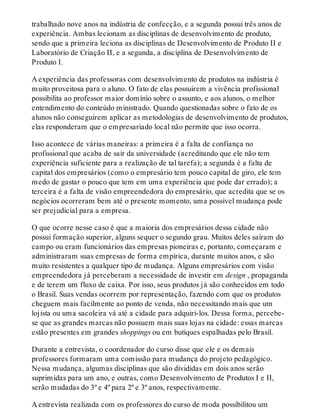 trabalhado nove anos na indústria de confecção, e a segunda possui três anos de
experiência. Ambas lecionam as disciplinas de desenvolvimento de produto,
sendo que a primeira leciona as disciplinas de Desenvolvimento de Produto II e
Laboratório de Criação II, e a segunda, a disciplina de Desenvolvimento de
Produto I.
A experiência das professoras com desenvolvimento de produtos na indústria é
muito proveitosa para o aluno. O fato de elas possuirem a vivência profissional
possibilita ao professor maior domínio sobre o assunto, e aos alunos, o melhor
entendimento do conteúdo ministrado. Quando questionadas sobre o fato de os
alunos não conseguirem aplicar as metodologias de desenvolvimento de produtos,
elas responderam que o empresariado local não permite que isso ocorra.
Isso acontece de várias maneiras: a primeira é a falta de confiança no
profissional que acaba de sair da universidade (acreditando que ele não tem
experiência suficiente para a realização de tal tarefa); a segunda é a falta de
capital dos empresários (como o empresário tem pouco capital de giro, ele tem
medo de gastar o pouco que tem em uma experiência que pode dar errado); a
terceira é a falta de visão empreendedora do empresário, que acredita que se os
negócios ocorreram bem até o presente momento, uma possível mudança pode
ser prejudicial para a empresa.
O que ocorre nesse caso é que a maioria dos empresários dessa cidade não
possui formação superior, alguns sequer o segundo grau. Muitos deles saíram do
campo ou eram funcionários das empresas pioneiras e, portanto, começaram e
administraram suas empresas de forma empírica, durante muitos anos, e são
muito resistentes a qualquer tipo de mudança. Alguns empresários com visão
empreendedora já perceberam a necessidade de investir em design , propaganda
e de terem um fluxo de caixa. Por isso, seus produtos já são conhecidos em todo
o Brasil. Suas vendas ocorrem por representação, fazendo com que os produtos
cheguem mais facilmente ao ponto de venda, não necessitando mais que um
lojista ou uma sacoleira vá até a cidade para adquiri-los. Dessa forma, percebe-
se que as grandes marcas não possuem mais suas lojas na cidade: essas marcas
estão presentes em grandes shoppings ou em butiques espalhadas pelo Brasil.
Durante a entrevista, o coordenador do curso disse que ele e os demais
professores formaram uma comissão para mudança do projeto pedagógico.
Nessa mudança, algumas disciplinas que são divididas em dois anos serão
suprimidas para um ano, e outras, como Desenvolvimento de Produtos I e II,
serão mudadas do 3º e 4º para 2º e 3º anos, respectivamente.
A entrevista realizada com os professores do curso de moda possibilitou um
 