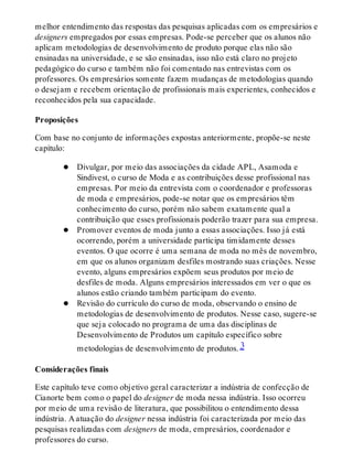 melhor entendimento das respostas das pesquisas aplicadas com os empresários e
designers empregados por essas empresas. Pode-se perceber que os alunos não
aplicam metodologias de desenvolvimento de produto porque elas não são
ensinadas na universidade, e se são ensinadas, isso não está claro no projeto
pedagógico do curso e também não foi comentado nas entrevistas com os
professores. Os empresários somente fazem mudanças de metodologias quando
o desejam e recebem orientação de profissionais mais experientes, conhecidos e
reconhecidos pela sua capacidade.
Proposições
Com base no conjunto de informações expostas anteriormente, propõe-se neste
capítulo:
Divulgar, por meio das associações da cidade APL, Asamoda e
Sindivest, o curso de Moda e as contribuições desse profissional nas
empresas. Por meio da entrevista com o coordenador e professoras
de moda e empresários, pode-se notar que os empresários têm
conhecimento do curso, porém não sabem exatamente qual a
contribuição que esses profissionais poderão trazer para sua empresa.
Promover eventos de moda junto a essas associações. Isso já está
ocorrendo, porém a universidade participa timidamente desses
eventos. O que ocorre é uma semana de moda no mês de novembro,
em que os alunos organizam desfiles mostrando suas criações. Nesse
evento, alguns empresários expõem seus produtos por meio de
desfiles de moda. Alguns empresários interessados em ver o que os
alunos estão criando também participam do evento.
Revisão do currículo do curso de moda, observando o ensino de
metodologias de desenvolvimento de produtos. Nesse caso, sugere-se
que seja colocado no programa de uma das disciplinas de
Desenvolvimento de Produtos um capítulo específico sobre
metodologias de desenvolvimento de produtos. 3
Considerações finais
Este capítulo teve como objetivo geral caracterizar a indústria de confecção de
Cianorte bem como o papel do designer de moda nessa indústria. Isso ocorreu
por meio de uma revisão de literatura, que possibilitou o entendimento dessa
indústria. A atuação do designer nessa indústria foi caracterizada por meio das
pesquisas realizadas com designers de moda, empresários, coordenador e
professores do curso.
 
