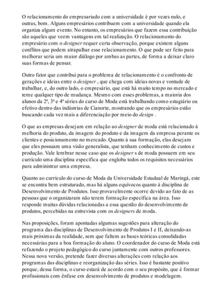 O relacionamento do empresariado com a universidade é por vezes nulo, e
outras, bom. Alguns empresários contribuem com a universidade quando ela
organiza algum evento. No entanto, os empresários que fazem essa contribuição
são aqueles que veem vantagens em tal realização. O relacionamento do
empresário com o designer requer certa observação, porque existem alguns
conflitos que podem atrapalhar esse relacionamento. O que pode ser feito para
melhorar seria um maior diálogo por ambas as partes, de forma a deixar claro
suas formas de pensar.
Outro fator que contribui para o problema de relacionamento é o confronto de
gerações e ideias entre o designer , que chega com ideias novas e vontade de
trabalhar, e, do outro lado, o empresário, que está há muito tempo no mercado e
teme qualquer tipo de mudança. Mesmo com esses problemas, a maioria dos
alunos da 2ª, 3ª e 4ª séries do curso de Moda está trabalhando como estagiário ou
efetivo dentro das indústrias de Cianorte, mostrando que os empresários estão
buscando cada vez mais a diferenciação por meio do design .
O que as empresas desejam em relação ao designer de moda está relacionado à
melhoria do produto, da imagem do produto e da imagem da empresa perante os
clientes e posicionamento no mercado. Quanto à sua formação, elas desejam
que eles possuam uma visão generalista, que tenham conhecimento de custos e
produção. Vale lembrar nesse caso que os designer s de moda possuem em seu
currículo uma disciplina específica que engloba todos os requisitos necessários
para administrar uma empresa.
Quanto ao currículo do curso de Moda da Universidade Estadual de Maringá, este
se encontra bem estruturado, mas há alguns equívocos quanto à disciplina de
Desenvolvimento de Produtos. Isso provavelmente ocorre devido ao fato de as
pessoas que o organizaram não terem formação específica na área. Isso
responde muitas dúvidas relacionadas a essa questão do desenvolvimento de
produtos, percebidas na entrevista com os designers de moda.
Nas proposições, foram apontadas algumas sugestões para alteração do
programa das disciplinas de Desenvolvimento de Produtos I e II, deixando-as
mais próximas da realidade, sem que faltem as bases teóricas consolidadas
necessárias para a boa formação do aluno. O coordenador do curso de Moda está
refazendo o projeto pedagógico do curso juntamente com outros professores.
Nessa nova versão, pretende fazer diversas alterações com relação aos
programas das disciplinas e reorganização das séries. Isso é bastante positivo
porque, dessa forma, o curso estará de acordo com o seu propósito, que é formar
profissionais com ênfase em desenvolvimento de produtos e modelagem.
 