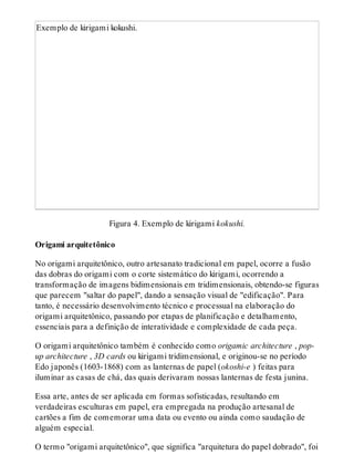 Exemplo de kirigami kokushi.
Figura 4. Exemplo de kirigami kokushi.
Origami arquitetônico
No origami arquitetônico, outro artesanato tradicional em papel, ocorre a fusão
das dobras do origami com o corte sistemático do kirigami, ocorrendo a
transformação de imagens bidimensionais em tridimensionais, obtendo-se figuras
que parecem "saltar do papel", dando a sensação visual de "edificação". Para
tanto, é necessário desenvolvimento técnico e processual na elaboração do
origami arquitetônico, passando por etapas de planificação e detalhamento,
essenciais para a definição de interatividade e complexidade de cada peça.
O origami arquitetônico também é conhecido como origamic architecture , pop-
up architecture , 3D cards ou kirigami tridimensional, e originou-se no período
Edo japonês (1603-1868) com as lanternas de papel (okoshi-e ) feitas para
iluminar as casas de chá, das quais derivaram nossas lanternas de festa junina.
Essa arte, antes de ser aplicada em formas sofisticadas, resultando em
verdadeiras esculturas em papel, era empregada na produção artesanal de
cartões a fim de comemorar uma data ou evento ou ainda como saudação de
alguém especial.
O termo "origami arquitetônico", que significa "arquitetura do papel dobrado", foi
 