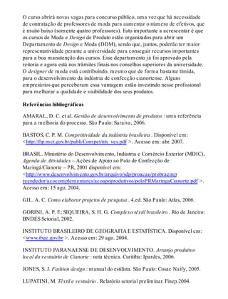 O curso abrirá novas vagas para concurso público, uma vez que há necessidade
de contratação de professores de moda para aumentar o número de efetivos, que
é muito baixo (somente quatro professores). Fato importante a acrescentar é que
os cursos de Moda e Design de Produto estão organizados para abrir um
Departamento de Design e Moda (DDM), sendo que, juntos, poderão ter maior
representatividade perante a universidade para conseguir recursos importantes
para a boa manutenção dos cursos. Esse departamento já foi aprovado pela
reitoria e agora está nos trâmites finais nos conselhos superiores da universidade.
O designer de moda está contribuindo, mesmo que de forma bastante tímida,
para o desenvolvimento da indústria de confecção cianortense. Alguns
empresários que perceberam essa vantagem estão investindo nesse profissional
para melhorar a qualidade e visibilidade dos seus produtos.
Referências bibliográficas
AMARAL, D. C. et al. Gestão de desenvolvimento de produtos : uma referência
para a melhoria do processo. São Paulo: Saraiva, 2006.
BASTOS, C. P. M. Competitividade da indústria brasileira . Disponível em:
<http://ftp.mct.gov.br/publi/Compet/nts_ves.pdf >. Acesso em: abr. 2007.
BRASIL. Ministério do Desenvolvimento, Indústria e Comércio Exterior (MDIC),
Agenda de Atividades – Ações de Apoio ao Polo de Confecção de
Maringá/Cianorte – PR, 2001 disponível em:
<http://www.desenvolvimento.gov.br/arquivo/sdp/proacao/probraemp
reendedor/acocomplementares/acoapoprodutivos/poloPRMaringaCianorte.pdf >.
Acesso em: 15 ago. 2004.
GIL. A. C. Como elaborar projetos de pesquisa . 4.ed. São Paulo: Atlas, 2006.
GORINI, A. P. F.; SIQUEIRA, S. H. G. Complexo têxtil brasileiro . Rio de Janeiro:
BNDES Setorial, 2002.
INSTITUTO BRASILEIRO DE GEOGRAFIA E ESTATÍSTICA. Disponível em:
<www.ibge.gov.br >. Acesso em: 29 ago. 2004.
INSTITUTO PARANAENSE DE DESENVOLVIMENTO. Arranjo produtivo
local do vestuário de Cianorte : nota técnica. Curitiba: Ipardes, 2006.
JONES, S. J. Fashion design : manual do estilista. São Paulo: Cosac Naify, 2005.
LUPATINI, M. Têxtil e vestuário . Relatório setorial preliminar. Finep.2004.
 