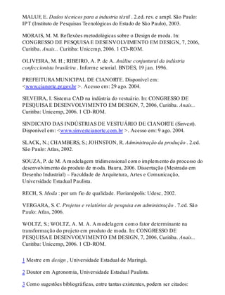 MALUF, E. Dados técnicos para a industria têxtil . 2.ed. rev. e ampl. São Paulo:
IPT (Instituto de Pesquisas Tecnológicas do Estado de São Paulo), 2003.
MORAIS, M. M. Reflexões metodológicas sobre o Design de moda. In:
CONGRESSO DE PESQUISA E DESENVOLVIMENTO EM DESIGN, 7, 2006,
Curitiba. Anais... Curitiba: Unicemp, 2006. 1 CD-ROM.
OLIVEIRA, M. H.; RIBEIRO, A. P. de A. Análise conjuntural da indústria
confeccionista brasileira . Informe setorial. BNDES, 19 jan. 1996.
PREFEITURA MUNICIPAL DE CIANORTE. Disponível em:
<www.cianorte.pr.gov.br >. Acesso em: 29 ago. 2004.
SILVEIRA, I. Sistema CAD na indústria do vestuário. In: CONGRESSO DE
PESQUISA E DESENVOLVIMENTO EM DESIGN, 7, 2006, Curitiba. Anais...
Curitiba: Unicemp, 2006. 1 CD-ROM.
SINDICATO DAS INDÚSTRIAS DE VESTUÁRIO DE CIANORTE (Sinvest).
Disponível em: <www.sinvestcianorte.com.br >. Acesso em: 9 ago. 2004.
SLACK, N.; CHAMBERS, S.; JOHNSTON, R. Administração da produção . 2.ed.
São Paulo: Atlas, 2002.
SOUZA, P. de M. A modelagem tridimensional como implemento do processo do
desenvolvimento do produto de moda. Bauru, 2006. Dissertação (Mestrado em
Desenho Industrial) – Faculdade de Arquitetura, Artes e Comunicação,
Universidade Estadual Paulista.
RECH, S. Moda : por um fio de qualidade. Florianópolis: Udesc, 2002.
VERGARA, S. C. Projetos e relatórios de pesquisa em administração . 7.ed. São
Paulo: Atlas, 2006.
WOLTZ, S.; WOLTZ, A. M. A. A modelagem como fator determinante na
transformação do projeto em produto de moda. In: CONGRESSO DE
PESQUISA E DESENVOLVIMENTO EM DESIGN, 7, 2006, Curitiba. Anais...
Curitiba: Unicemp, 2006. 1 CD-ROM.
1 Mestre em design , Universidade Estadual de Maringá.
2 Doutor em Agronomia, Universidade Estadual Paulista.
3 Como sugestões bibliográficas, entre tantas existentes, podem ser citados:
 