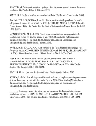 BAXTER, M. Projeto de produto : guia prático para o desenvolvimento de novos
produtos. São Paulo: Edgard Blücher, 1998.
JONES, S. J. Fashion design : manual do estilista. São Paulo: Cosac Naify, 2005.
KAUVAUTI, L. S.; SOUZA, P. de M. Desenvolvimento de produtos de moda
adequados à variação corporal. IN: COLÓQUIO DE MODA, 1, 2005, Ribeirão
Preto. Anais... Ribeirão Preto: Ed. do Centro Universitário Moura Lacerda, 2005.
1 CD-ROM.
MONTEMEZZO, M. C. de F. S. Diretrizes metodológicas para o projeto de
produtos de moda no âmbito acadêmico. 2003. Dissertação (Mestrado em
Desenho Industrial) – Faculdade de Arquitetura, Artes e Comunicação,
Universidade Estadual Paulista, Bauru, 2003.
PAULA, D. F.; SOUZA, A. C. A importância da ficha técnica na execução do
design de moda. CONGRESSO INTERNACIONAL DE PESQUISA EM DESIGN
, 3, 2005. Rio de Janeiro. Anais... Rio de Janeiro: 2005. 1 CD-ROM.
PIRES, D. B. O desenvolvimento de produtos de moda: uma atividade
multidisciplinar. In: CONGRESSO BRASILEIRO DE PESQUISA E
DESENVOLVIMENTO EM DESIGN , P&D DESIGN , 6, 2004. São Paulo.
Anais... São Paulo: 2004. 1 CD-ROM.
RECH, S. Moda : por um fio de qualidade. Florianópolis: Udesc, 2002.
SOUZA, P. de M. A modelagem tridimensional como implemento do processo do
desenvolvimento do produto de moda. Bauru, 2006. Dissertação (Mestrado em
Desenho Industrial) – Faculdade de Arquitetura, Artes e Comunicação,
Universidade Estadual Paulista.
_______. A moulage como implemento do processo do desenvolvimento do
produto de moda. In: CONGRESSO INTERNACIONAL DE PESQUISA EM
DESIGN , 3,2005. Rio de Janeiro. Anais... Rio de Janeiro: 2005. 1 CD-ROM.
 