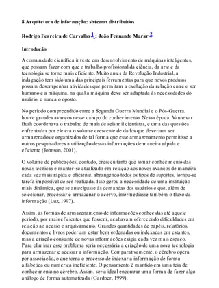 8 Arquitetura de informação: sistemas distribuídos
Rodrigo Ferreira de Carvalho 1 ; João Fernando Marar 2
Introdução
A comunidade científica investe em desenvolvimento de máquinas inteligentes,
que possam fazer com que o trabalho profissional da ciência, da arte e da
tecnologia se torne mais eficiente. Muito antes da Revolução Industrial, a
indagação tem sido uma das principais ferramentas para que novos produtos
possam desempenhar atividades que permitam a evolução da relação entre o ser
humano e a máquina, na qual a máquina deve ser adaptada às necessidades do
usuário, e nunca o oposto.
No período compreendido entre a Segunda Guerra Mundial e o Pós-Guerra,
houve grandes avanços nesse campo do conhecimento. Nessa época, Vannevar
Bush coordenava o trabalho de mais de seis mil cientistas, e uma das questões
enfrentadas por ele era o volume crescente de dados que deveriam ser
armazenados e organizados de tal forma que esse armazenamento permitisse a
outros pesquisadores a utilização dessas informações de maneira rápida e
eficiente (Johnson, 2001).
O volume de publicações, contudo, cresceu tanto que tomar conhecimento das
novas técnicas e manter-se atualizado em relação aos novos avanços de maneira
cada vez mais rápida e eficiente, abrangendo todos os tipos de suportes, tornou-se
tarefa impossível de ser realizada. Isso gerou a necessidade de uma instituição
mais dinâmica, que se antecipasse às demandas dos usuários e que, além de
selecionar, processar e armazenar o acervo, intermediasse também o fluxo da
informação (Luz, 1997).
Assim, as formas de armazenamento de informações conhecidas até aquele
período, por mais eficientes que fossem, acabavam oferecendo dificuldades em
relação ao acesso e arquivamento. Grandes quantidades de papéis, relatórios,
documentos e livros poderiam estar bem ordenadas ou indexadas em estantes,
mas a criação constante de novas informações exigia cada vez mais espaço.
Para eliminar esse problema seria necessária a criação de uma nova tecnologia
para armazenar e acessar a informação. Comparativamente, o cérebro opera
por associação, o que torna o processo de indexar a informação de forma
alfabética ou numérica ineficiente. O pensamento é mantido em uma teia de
conhecimento no cérebro. Assim, seria ideal encontrar uma forma de fazer algo
análogo de forma automatizada (Gardner, 1999).
 