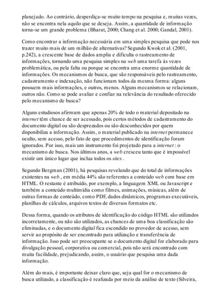 planejado. Ao contrário, desperdiça-se muito tempo na pesquisa e, muitas vezes,
não se encontra nela aquilo que se deseja. Assim, a quantidade de informação
torna-se um grande problema (Bharat, 2000; Chang et al. 2000; Gandal, 2001).
Como encontrar a informação necessária em uma simples pesquisa que pode nos
trazer muito mais de um milhão de alternativas? Segundo Kwoket al. (2001,
p.242), a crescente base de dados amplia e dificulta o rastreamento de
informações, tornando uma pesquisa simples na web uma tarefa às vezes
problemática, ou pela falta ou porque se encontra uma enorme quantidade de
informações. Os mecanismos de busca, que são responsáveis pelo rastreamento,
cadastramento e indexação, não funcionam todos da mesma forma: alguns
possuem mais informações, e outros, menos. Alguns mecanismos se relacionam,
outros não. Como se pode avaliar e confiar na relevância do resultado oferecido
pelo mecanismo de busca?
Alguns estudiosos afirmam que apenas 20% de todo o material depositado na
internet têm chance de ser acessado, pois certos métodos de cadastramento do
documento digital ou são desprezados ou são desconhecidos por quem
disponibiliza a informação. Assim, o material publicado na internet permanece
oculto, sem acesso, pelo fato de que procedimentos de identificação foram
ignorados. Por isso, mais um instrumento foi projetado para a internet : o
mecanismo de busca. Nos últimos anos, a web cresceu tanto que é impossível
existir um único lugar que inclua todos os sites .
Segundo Bergman (2001), há pesquisas revelando que do total de informações
existentes na web , em média 44% são referentes a conteúdo web com base em
HTML. O restante é atribuído, por exemplo, a linguagem XML ou Javascript e
também a conteúdo multimídia como filmes, animações, músicas, além de
outras formas de conteúdo, como PDF, dados dinâmicos, programas executáveis,
planilhas de cálculos, arquivos textos de diversos formatos etc.
Dessa forma, quando os atributos de identificação do código HTML são utilizados
incorretamente, ou não são utilizados, as chances de uma boa classificação são
eliminadas, e o documento digital fica escondido no provedor de acesso, sem
servir ao propósito de ser encontrado para utilização e transferência de
informação. Isso pode ser preocupante se o documento digital for elaborado para
divulgação pessoal, corporativa ou comercial, pois não será encontrado com
muita facilidade, prejudicando, assim, o usuário que pesquisa uma dada
informação.
Além do mais, é importante deixar claro que, seja qual for o mecanismo de
busca utilizado, a classificação é realizada por meio da análise de texto (Silveira,
 