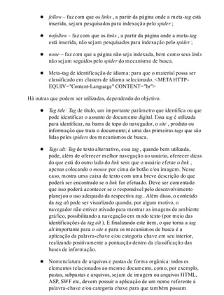 follow – faz com que os links , a partir da página onde a meta-tag está
inserida, sejam pesquisados para indexação pelo spider ;
nofollow – faz com que os links , a partir da página onde a meta-tag
está inserida, não sejam pesquisados para indexação pelo spider ;
none – faz com que a página não seja indexada, bem como seus links
não sejam seguidos pelo spider do mecanismo de busca.
Meta-tag de identificação de idioma: para que o material possa ser
classificado em clusters de idioma selecionado. <META HTTP-
EQUIV="Content-Language" CONTENT="br">
Há outras que podem ser utilizadas, dependendo do objetivo.
Tag title: Tag de título, um importante parâmetro que identifica ou que
pode identificar o assunto do documento digital. Essa tag é utilizada
para identificar, na barra de topo do navegador, o site , produto ou
informação que trata o documento; é uma das primeiras tags que são
lidas pelos spiders dos mecanismos de busca.
Tags alt: Tag de texto alternativo, essa tag , quando bem utilizada,
pode, além de oferecer melhor navegação ao usuário, oferecer dicas
do que está do outro lado do link sem que o usuário efetue o link ,
apenas colocando o mouse por cima do botão e/ou imagem. Nesse
caso, mostra uma caixa de texto com uma breve descrição do que
poderá ser encontrado se o link for efetuado. Deve ser comentado
que isso poderá acontecer se o responsável pelo desenvolvimento
planejou o uso adequado da respectiva tag . Além disso, o conteúdo
da tag alt pode ser visualizado quando, por algum motivo, o
navegador não estiver ativado para mostrar as imagens do ambiente
gráfico, possibilitando a navegação em modo texto (por meio das
identificações da tag alt ). E finalizando este item, o que torna a tag
alt importante para o site e para os mecanismos de busca é a
aplicação da palavra-chave e/ou categoria chave em seu interior,
realizando positivamente a pontuação dentro da classificação das
bases de informação.
Nomenclatura de arquivos e pastas de forma orgânica: todos os
elementos relacionados ao mesmo documento, como, por exemplo,
pastas, subpastas e arquivos, sejam de imagem ou arquivos HTML,
ASP, SWF etc, devem possuir a aplicação de um nome referente à
palavra-chave e/ou categoria chave para que também possam
 