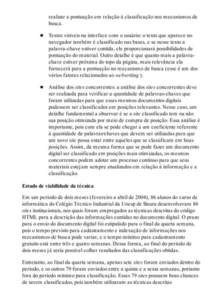 realizar a pontuação em relação à classificação nos mecanismos de
busca.
Textos visíveis na interface com o usuário: o texto que aparece no
navegador também é classificado nas bases, e se nesse texto a
palavra-chave estiver contida, ele proporcionará possibilidades de
pontuação do material. Outro detalhe é que quanto mais a palavra-
chave estiver próxima do topo da página, mais relevância ela
fornecerá para a pontuação no mecanismo de busca (esse é um dos
vários fatores relacionados ao webwriting ).
Análise dos sites concorrentes: a análise dos sites concorrentes deve
ser realizada para verificar a quantidade de palavras-cha​ves que
foram utilizadas para que esses mesmos documentos digitais
pudessem ser classificados em posições relevantes. Nesse caso, um
detalhe fundamental a observar é se o site classificado tem ou não
sua posição otimizada por meio de compra de posição. Essa análise é
importante, pois com ela se pode chegar a um coeficiente referente
à quantidade de palavras‑cha​ves que devem ser utilizadas para que
um novo site possa estar entre aqueles que se classificam em boas
posições. Assim, da mesma forma que se pode fazer um documento
digital ser classificado em posições mais otimizadas, os mesmos
concorrentes podem adotar um processo contínuo para que seus
materiais estejam sempre atualizados em relação à informação e a
classificação.
Estudo de viabilidade da técnica
Em um período de dois meses (fevereiro a abril de 2004), 86 alunos do curso de
informática do Colégio Técnico Industrial da Unesp de Bauru desenvolveram 86
sites institucionais, nos quais foram empregados as técnicas descritas do código
HTML para a descrição das informações contidas no documento digital. O prazo
para o envio do documento digital foi estipulado para o final da quarta semana,
pois o tempo previsto para cadastramento e indexação de informações nos
mecanismos de busca pode variar, e o tempo mínimo para cadastramento
gratuito está entre três e quatro semanas. Dessa forma, ao final do período de
dois meses já seria possível colher resultados das classificações obtidas.
Entretanto, ao final da quarta semana, apenas sete sites foram enviados dentro do
período, e os outros 79 foram enviados entre a quinta e a sexta semanas, portanto
fora do período mínimo para classificação. Esses 79 sites possuem boas chances
de serem classificados, pois também utilizaram as técnicas descritas
 