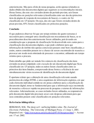 anteriormente. Mas para efeito de nossa pesquisa, serão apenas relatados os
dados obtidos dos documentos digitais que seguiram as recomendações iniciais.
Dessa forma, dos sete sites enviados dentro do período previsto, seis foram
classificados em posições relevantes (classificados entre um dos dez primeiros
itens da página de resposta do mecanismo de busca), e o outro site foi
classificado em 12ª posição. Ou seja, dos sites que foram enviados dentro do
prazo previsto, 85% foram classificados em primeiras posições.
Conclusão
O que pudemos observar foi que um tempo mínimo de quatro semanas é
necessário para conseguir uma classificação nos mecanismos de busca, se os
procedimentos descritos anteriormente forem utilizados, pois levando em
consideração que a proposta de classificação foi desenvolvida sem custos para a
classificação dos documentos digitais, o que pode colaborar para que
informações de âmbito não apenas comerciais possam estar bem classificadas, e
assim, outros conteúdos possam ter a chance de serem encontrados de maneira a
provocar um modo mais otimizado de procurar e encontrar, utilizando um tempo
mínimo para a procura.
Outro detalhe que pôde ser notado foi o número de classificação dos itens
enviados no prazo estipulado: com exceção de um documento digital que ficou
classificado em 12ª posição, todos os outros foram classificados entre os
primeiros dez itens listados, comprovando dessa forma a eficiência de usar
simultaneamente vários recursos de identificação do documento digital.
É oportuno relatar que a obtenção de uma classificação relevante usando
parâmetros do código HTML e uma arquitetura de informação orgânica, em que
cada elemento individual contido no site possa colaborar para a classificação do
documento digital, torna-se fundamental para que a informação seja encontrada
de maneira a oferecer rapidez no processo de pesquisa e retorno de informações
relevantes. Adicionalmente, se esses métodos forem utilizados, os responsáveis
pelo documento digital não precisam arcar com despesas adicionais para que
seus conteúdos possam estar classificados em posições relevantes.
Referências bibliográficas
BERGMAN, M.K. The deep web : surfacing hidden value. The Journal of
Electronic Publishing . The University of Michigan Press. v.7, Issue 1, 2001.
Disponível em: <http://www.press.umich.edu/jep/07-01/bergman.html >. Acesso
em: 17 set. 2002.
 