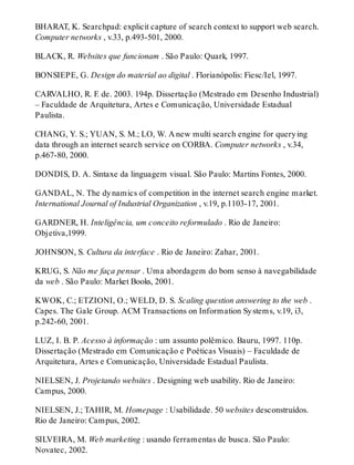 BHARAT, K. Searchpad: explicit capture of search context to support web search.
Computer networks , v.33, p.493-501, 2000.
BLACK, R. Websites que funcionam . São Paulo: Quark, 1997.
BONSIEPE, G. Design do material ao digital . Florianópolis: Fiesc/Iel, 1997.
CARVALHO, R. F. de. 2003. 194p. Dissertação (Mestrado em Desenho Industrial)
– Faculdade de Arquitetura, Artes e Comunicação, Universidade Estadual
Paulista.
CHANG, Y. S.; YUAN, S. M.; LO, W. A new multi search engine for querying
data through an internet search service on CORBA. Computer networks , v.34,
p.467-80, 2000.
DONDIS, D. A. Sintaxe da linguagem visual. São Paulo: Martins Fontes, 2000.
GANDAL, N. The dynamics of competition in the internet search engine market.
International Journal of Industrial Organization , v.19, p.1103-17, 2001.
GARDNER, H. Inteligência, um conceito reformulado . Rio de Janeiro:
Objetiva,1999.
JOHNSON, S. Cultura da interface . Rio de Janeiro: Zahar, 2001.
KRUG, S. Não me faça pensar . Uma abordagem do bom senso à navegabilidade
da web . São Paulo: Market Books, 2001.
KWOK, C.; ETZIONI, O.; WELD, D. S. Scaling question answering to the web .
Capes. The Gale Group. ACM Transactions on Information Systems, v.19, i3,
p.242-60, 2001.
LUZ, I. B. P. Acesso à informação : um assunto polêmico. Bauru, 1997. 110p.
Dissertação (Mestrado em Comunicação e Poéticas Visuais) – Faculdade de
Arquitetura, Artes e Comunicação, Universidade Estadual Paulista.
NIELSEN, J. Projetando websites . Designing web usability. Rio de Janeiro:
Campus, 2000.
NIELSEN, J.; TAHIR, M. Homepage : Usabilidade. 50 websites desconstruídos.
Rio de Janeiro: Campus, 2002.
SILVEIRA, M. Web marketing : usando ferramentas de busca. São Paulo:
Novatec, 2002.
 