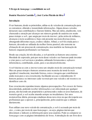 9 Design de homepage : a usabilidade na web
Daniela Macário Custódio 1 ; José Carlos Plácido da Silva 2
Introdução
O ser humano, desde os primórdios, utiliza-se de veículos de comunicação para
se comunicar, obtendo e transmitindo informações. Alguns desses veículos
deixaram suas contribuições e fizeram história. Mas um deles, atualmente, vem
chamando a atenção por alcançar um número grande de usuários em muito
pouco tempo: a web , que surgiu por meio da internet , pelas mãos de militares,
alcançou o meio acadêmico e hoje está presente nas mais diversas áreas,
abrangendo diferentes raças, credos e idades. Afinal, a web foi criada para o
homem, devendo ser utilizada da melhor forma possível, não somente na
efetuação de um processo de comunicação, mas também na formação do
homem enquanto profissional e ser humano.
Desde sua criação, há três décadas, a web permite ao homem uma enorme
liberdade de expressão, pois por meio desse veículo o ser humano pode inventar
e criar para a web serviços e produtos, utilizando ferramentas e softwares
informáticos, contribuindo, assim, para o seu desenvolvimento.
A web iniciou-se com a internet como um simples meio de comunicação textual.
Mas em pouco tempo o homem arrumou uma maneira de torná-la mais
agradável visualmente, inserindo formas, cores e imagens que contribuíram
ainda mais para o seu crescimento, facilitando seu uso e entendimento. O
homem passou a se interessar cada vez mais por esse veículo e até mesmo a se
identificar com ele.
Esse crescimento repentino trouxe algumas preocupações. Por crescer de forma
descontrolada, podendo receber informações e ser alimentada por qualquer
pessoa, não havendo um proprietário e pertencendo a todos os seres humanos, de
maneira geral, a web acaba atuando sempre no imediatismo. Em uma
metamorfose diária, preocupa estudiosos dessa nova área no que diz respeito aos
profissionais que a operam e, principalmente, pelos usuários que a utilizam
diariamente.
Para utilizar esse novo veículo de comunicação, a web é acessada por meio de
sites , e estes, por meio de suas homepages , ou seja, páginas iniciais que
direcionam e indicam as informações para seus usuários. Pode-se comparar as
homepages com as páginas introdutórias de livros. A introdução de um livro deve
 