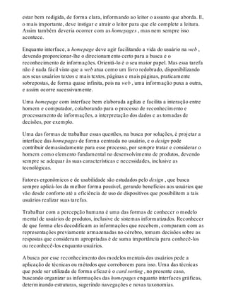 estar bem redigida, de forma clara, informando ao leitor o assunto que aborda. E,
o mais importante, deve instigar e atrair o leitor para que ele complete a leitura.
Assim também deveria ocorrer com as homepages , mas nem sempre isso
acontece.
Enquanto interface, a homepage deve agir facilitando a vida do usuário na web ,
devendo proporcionar-lhe o direcionamento certo para a busca e o
reconhecimento de informações. Orientá-lo é o seu maior papel. Mas essa tarefa
não é nada fácil visto que a web atua como um livro redobrado, disponibilizando
aos seus usuários textos e mais textos, páginas e mais páginas, praticamente
sobrepostas, de forma quase infinita, pois na web , uma informação puxa a outra,
e assim ocorre sucessivamente.
Uma homepage com interface bem elaborada agiliza e facilita a interação entre
homem e computador, colaborando para o processo de reconhecimento e
processamento de informações, a interpretação dos dados e as tomadas de
decisões, por exemplo.
Uma das formas de trabalhar essas questões, na busca por soluções, é projetar a
interface das homepages de forma centrada no usuário, e o design pode
contribuir demasiadamente para esse processo, por sempre tratar e considerar o
homem como elemento fundamental no desenvolvimento de produtos, devendo
sempre se adequar às suas características e necessidades, inclusive as
tecnológicas.
Fatores ergonômicos e de usabilidade são estudados pelo design , que busca
sempre aplicá-los da melhor forma possível, gerando benefícios aos usuários que
vão desde conforto até a eficiência de uso de dispositivos que possibilitem a tais
usuários realizar suas tarefas.
Trabalhar com a percepção humana é uma das formas de conhecer o modelo
mental de usuários de produtos, inclusive de sistemas informatizados. Reconhecer
de que forma eles decodificam as informações que recebem, comparam com as
representações previamente armazenadas no cérebro, tomam decisões sobre as
respostas que consideram apropriadas é de suma importância para conhecê-los
ou reconhecê-los enquanto usuários.
A busca por esse reconhecimento dos modelos mentais dos usuários pede a
aplicação de técnicas ou métodos que corroborem para isso. Uma das técnicas
que pode ser utilizada de forma eficaz é o card sorting , no presente caso,
buscando organizar as informações das homepages enquanto interfaces gráficas,
determinando estruturas, sugerindo navegações e novas taxonomias.
 