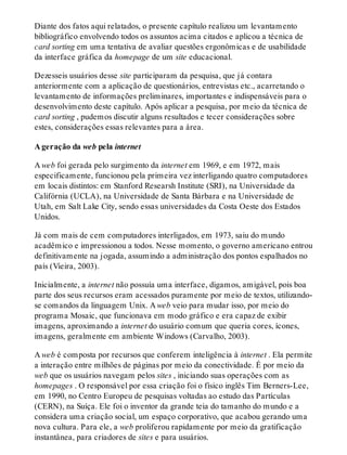 Diante dos fatos aqui relatados, o presente capítulo realizou um levantamento
bibliográfico envolvendo todos os assuntos acima citados e aplicou a técnica de
card sorting em uma tentativa de avaliar questões ergonômicas e de usabilidade
da interface gráfica da homepage de um site educacional.
Dezesseis usuários desse site participaram da pesquisa, que já contara
anteriormente com a aplicação de questionários, entrevistas etc., acarretando o
levantamento de informações preliminares, importantes e indispensáveis para o
desenvolvimento deste capítulo. Após aplicar a pesquisa, por meio da técnica de
card sorting , pudemos discutir alguns resultados e tecer considerações sobre
estes, considerações essas relevantes para a área.
A geração da web pela internet
A web foi gerada pelo surgimento da internet em 1969, e em 1972, mais
especificamente, funcionou pela primeira vez interligando quatro computadores
em locais distintos: em Stanford Researsh Institute (SRI), na Universidade da
Califórnia (UCLA), na Universidade de Santa Bárbara e na Universidade de
Utah, em Salt Lake City, sendo essas universidades da Costa Oeste dos Estados
Unidos.
Já com mais de cem computadores interligados, em 1973, saiu do mundo
acadêmico e impressionou a todos. Nesse momento, o governo americano entrou
definitivamente na jogada, assumindo a administração dos pontos espalhados no
país (Vieira, 2003).
Inicialmente, a internet não possuía uma interface, digamos, amigável, pois boa
parte dos seus recursos eram acessados puramente por meio de textos, utilizando-
se comandos da linguagem Unix. A web veio para mudar isso, por meio do
programa Mosaic, que funcionava em modo gráfico e era capaz de exibir
imagens, aproximando a internet do usuário comum que queria cores, ícones,
imagens, geralmente em ambiente Windows (Carvalho, 2003).
A web é composta por recursos que conferem inteligência à internet . Ela permite
a interação entre milhões de páginas por meio da conectividade. É por meio da
web que os usuários navegam pelos sites , iniciando suas operações com as
homepages . O responsável por essa criação foi o físico inglês Tim Berners-Lee,
em 1990, no Centro Europeu de pesquisas voltadas ao estudo das Partículas
(CERN), na Suíça. Ele foi o inventor da grande teia do tamanho do mundo e a
considera uma criação social, um espaço corporativo, que acabou gerando uma
nova cultura. Para ele, a web proliferou rapidamente por meio da gratificação
instantânea, para criadores de sites e para usuários.
 