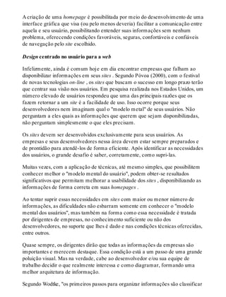 A criação de uma homepage é possibilitada por meio do desenvolvimento de uma
interface gráfica que visa (ou pelo menos deveria) facilitar a comunicação entre
aquela e seu usuário, possibilitando entender suas informações sem nenhum
problema, oferecendo condições favoráveis, seguras, confortáveis e confiáveis
de navegação pelo site escolhido.
Design centrado no usuário para a web
Infelizmente, ainda é comum hoje em dia encontrar empresas que falham ao
disponibilizar informações em seus sites . Segundo Póvoa (2000), com o festival
de novas tecnologias on-line , os sites que buscam o sucesso em longo prazo terão
que centrar sua visão nos usuários. Em pesquisa realizada nos Estados Unidos, um
número elevado de usuários respondeu que uma das principais razões que os
fazem retornar a um site é a facilidade de uso. Isso ocorre porque seus
desenvolvedores nem imaginam qual o "modelo metal" de seus usuários. Não
perguntam a eles quais as informações que querem que sejam disponibilizadas,
não perguntam simplesmente o que eles precisam.
Os sites devem ser desenvolvidos exclusivamente para seus usuários. As
empresas e seus desenvolvedores nessa área devem estar sempre preparados e
de prontidão para atendê-los de forma eficiente. Após identificar as necessidades
dos usuários, o grande desafio é saber, corretamente, como supri-las.
Muitas vezes, com a aplicação de técnicas, até mesmo simples, que possibilitem
conhecer melhor o "modelo mental do usuário", podem obter-se resultados
significativos que permitam melhorar a usabilidade dos sites , disponibilizando as
informações de forma correta em suas homepages .
Ao tentar suprir essas necessidades em sites com maior ou menor número de
informações, as dificuldades não esbarram somente em conhecer o "modelo
mental dos usuários", mas também na forma como essa necessidade é tratada
por dirigentes de empresas, no conhecimento suficiente ou não dos
desenvolvedores, no suporte que lhes é dado e nas condições técnicas oferecidas,
entre outros.
Quase sempre, os dirigentes dirão que todas as informações da empresas são
importantes e merecem destaque. Essa condição está a um passo de uma grande
poluição visual. Mas na verdade, cabe ao desenvolvedor e/ou sua equipe de
trabalho decidir o que realmente interessa e como diagramar, formando uma
melhor arquitetura de informação.
Segundo Wodtke, "os primeiros passos para organizar informações são classificar
 