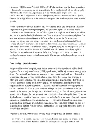 e agrupar" (2002, apud Amstel, 2004, p.3). Pode-se fazer isso de duas maneiras:
a) baseando-se unicamente na experiência do(s) profissional(is), ou b) ouvindo e
interpretando o usuário. A primeira é mais rápida, mas implica menos
confiabilidade. A segunda é a mais apropriada, oferece mais confiança, pois a
chance de a organização fazer sentido tanto para um usuário quanto para outro é
grande.
Mesmo cientes de que os usuários são seres humanos e que seres humanos são
imprevisíveis, parte-se do pressuposto de que todos agem da mesma forma.
Podemos notar isso na web . Há infinitas opções de páginas interessantes a visitar,
porém, a maioria dos indivíduos acessa "quase sempre" às mesmas páginas. Ou
será que essas páginas oferecem informações seguras, de forma coesa,
amigáveis etc., e por isso são procuradas e acessadas constantemente? Com
certeza elas devem atender às necessidades mínimas de seus usuários, senão não
teriam sua fidelidade. Tornam-se, assim, um porto-seguro de navegação. Uma
forma de tentar atender a essas necessidades mínimas dos usuários é aplicar
técnicas ou métodos que forneçam informações que permitam conhecê-los
melhor, bem como seus modelos mentais. Um desses métodos pode ser o card
sorting .
Card sorting : procedimentos
Seu procedimento é simples, mas possui suas variáveis e pode ser aplicado da
seguinte forma, segundo Santos (2001, apud Assis, 2005): a) preparar dois grupos
de cartões: coloridos e brancos; b) escrever nos cartões coloridos as chamadas
principais; c) escrever nos cartões brancos os itens de assunto que compõe a
interface (link s secundários ou dados relevantes, por exemplo); d) distribuir os
cartões coloridos sobre uma superfície; e) embaralhar os cartões brancos e
disponibilizá-los aos participantes; f) solicitar aos participantes que agrupem os
cartões brancos de acordo com as chamadas principais, escritas nos cartões
coloridos da forma que lhes parecer mais sensata; g) ao final desse agrupamento,
registra-se a disposição dos assuntos em relação às chamadas principais; h) se ao
final sobrarem cartões, deve-se pensar na inclusão de uma nova chamada, tópico
ou nome o mais abrangente ou pertinente. Os participantes podem ou não ser
requisitados a escrever um rótulo para cada cartão. Também podem ou não ser
requisitados a definir rótulos para as categorias. Isso depende da forma como o
método for aplicado.
Segundo Amstel (2004) o card sorting pode ser aplicado de duas maneiras:
a) Aberto = o usuário descreve os rótulos. É indicado quando o arquiteto de
informação não tem domínio sobre o assunto; não consegue definir por
 