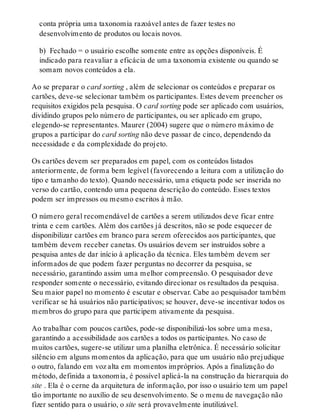 conta própria uma taxonomia razoável antes de fazer testes no
desenvolvimento de produtos ou locais novos.
b) Fechado = o usuário escolhe somente entre as opções disponíveis. É
indicado para reavaliar a eficácia de uma taxonomia existente ou quando se
somam novos conteúdos a ela.
Ao se preparar o card sorting , além de selecionar os conteúdos e preparar os
cartões, deve-se selecionar também os participantes. Estes devem preencher os
requisitos exigidos pela pesquisa. O card sorting pode ser aplicado com usuários,
dividindo grupos pelo número de participantes, ou ser aplicado em grupo,
elegendo-se representantes. Maurer (2004) sugere que o número máximo de
grupos a participar do card sorting não deve passar de cinco, dependendo da
necessidade e da complexidade do projeto.
Os cartões devem ser preparados em papel, com os conteúdos listados
anteriormente, de forma bem legível (favorecendo a leitura com a utilização do
tipo e tamanho do texto). Quando necessário, uma etiqueta pode ser inserida no
verso do cartão, contendo uma pequena descrição do conteúdo. Esses textos
podem ser impressos ou mesmo escritos à mão.
O número geral recomendável de cartões a serem utilizados deve ficar entre
trinta e cem cartões. Além dos cartões já descritos, não se pode esquecer de
disponibilizar cartões em branco para serem oferecidos aos participantes, que
também devem receber canetas. Os usuários devem ser instruídos sobre a
pesquisa antes de dar início à aplicação da técnica. Eles também devem ser
informados de que podem fazer perguntas no decorrer da pesquisa, se
necessário, garantindo assim uma melhor compreensão. O pesquisador deve
responder somente o necessário, evitando direcionar os resultados da pesquisa.
Seu maior papel no momento é escutar e observar. Cabe ao pesquisador também
verificar se há usuários não participativos; se houver, deve-se incentivar todos os
membros do grupo para que participem ativamente da pesquisa.
Ao trabalhar com poucos cartões, pode-se disponibilizá-los sobre uma mesa,
garantindo a acessibilidade aos cartões a todos os participantes. No caso de
muitos cartões, sugere-se utilizar uma planilha eletrônica. É necessário solicitar
silêncio em alguns momentos da aplicação, para que um usuário não prejudique
o outro, falando em voz alta em momentos impróprios. Após a finalização do
método, definida a taxonomia, é possível aplicá-la na construção da hierarquia do
site . Ela é o cerne da arquitetura de informação, por isso o usuário tem um papel
tão importante no auxílio de seu desenvolvimento. Se o menu de navegação não
fizer sentido para o usuário, o site será provavelmente inutilizável.
 