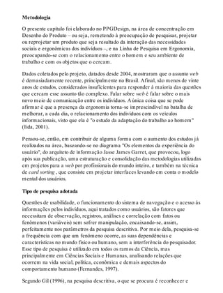 Metodologia
O presente capítulo foi elaborado no PPGDesign, na área de concentração em
Desenho do Produto – ou seja, remetendo à preocupação de pesquisar, projetar
ou reprojetar um produto que seja resultado da interação das necessidades
sociais e ergonômicas dos indivíduos –, e na Linha de Pesquisa em Ergonomia,
preocupando-se com o relacionamento entre o homem e seu ambiente de
trabalho e com os objetos que o cercam.
Dados coletados pelo projeto, datados desde 2004, mostraram que o assunto web
é demasiadamente recente, principalmente no Brasil. Afinal, são menos de vinte
anos de estudos, considerados insuficientes para responder à maioria das questões
que cercam esse assunto tão complexo. Falar sobre web é falar sobre o mais
novo meio de comunicação entre os indivíduos. A única coisa que se pode
afirmar é que a presença da ergonomia torna-se imprescindível na batalha de
melhorar, a cada dia, o relacionamento dos indivíduos com os veículos
informacionais, visto que ela é "o estudo da adaptação do trabalho ao homem"
(Iida, 2001).
Pensou-se, então, em contribuir de alguma forma com o aumento dos estudos já
realizados na área, baseando-se no diagrama "Os elementos da experiência do
usuário", do arquiteto de informação Jasse James Garret, que provocou, logo
após sua publicação, uma estruturação e consolidação das metodologias utilizadas
em projetos para a web por profissionais do mundo inteiro, e também na técnica
de card sorting , que consiste em projetar interfaces levando em conta o modelo
mental dos usuários.
Tipo de pesquisa adotada
Questões de usabilidade, o funcionamento do sistema de navegação e o acesso às
informações pelos indivíduos, aqui tratados como usuários, são fatores que
necessitam de observação, registros, análises e correlação com fatos ou
fenômenos (variáveis) sem sofrer manipulação, encaixando-se, assim,
perfeitamente nos parâmetros da pesquisa descritiva. Por meio dela, pesquisa-se
a frequência com que um fenômeno ocorre, as suas dependências e
características no mundo físico ou humano, sem a interferência do pesquisador.
Esse tipo de pesquisa é utilizado em todos os ramos da Ciência, mas
principalmente em Ciências Sociais e Humanas, analisando relações que
ocorrem na vida social, política, econômica e demais aspectos do
comportamento humano (Fernandes, 1997).
Segundo Gil (1996), na pesquisa descritiva, o que se procura é reconhecer e
 
