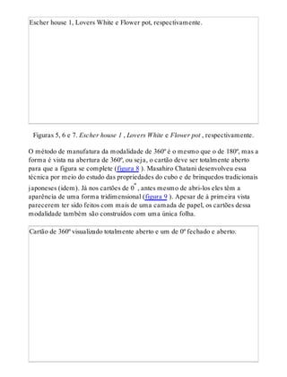 Escher house 1, Lovers White e Flower pot, respectivamente.
Figuras 5, 6 e 7. Escher house 1 , Lovers White e Flower pot , respectivamente.
O método de manufatura da modalidade de 360º é o mesmo que o de 180º, mas a
forma é vista na abertura de 360º, ou seja, o cartão deve ser totalmente aberto
para que a figura se complete (figura 8 ). Masahiro Chatani desenvolveu essa
técnica por meio do estudo das propriedades do cubo e de brinquedos tradicionais
japoneses (idem). Já nos cartões de 0º , antes mesmo de abri-los eles têm a
aparência de uma forma tridimensional (figura 9 ). Apesar de à primeira vista
parecerem ter sido feitos com mais de uma camada de papel, os cartões dessa
modalidade também são construídos com uma única folha.
Cartão de 360º visualizado totalmente aberto e um de 0º fechado e aberto.
 