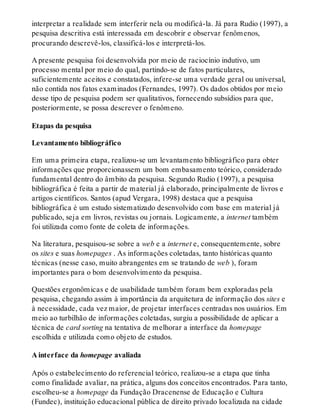 interpretar a realidade sem interferir nela ou modificá-la. Já para Rudio (1997), a
pesquisa descritiva está interessada em descobrir e observar fenômenos,
procurando descrevê-los, classificá-los e interpretá-los.
A presente pesquisa foi desenvolvida por meio de raciocínio indutivo, um
processo mental por meio do qual, partindo-se de fatos particulares,
suficientemente aceitos e constatados, infere-se uma verdade geral ou universal,
não contida nos fatos examinados (Fernandes, 1997). Os dados obtidos por meio
desse tipo de pesquisa podem ser qualitativos, fornecendo subsídios para que,
posteriormente, se possa descrever o fenômeno.
Etapas da pesquisa
Levantamento bibliográfico
Em uma primeira etapa, realizou-se um levantamento bibliográfico para obter
informações que proporcionassem um bom embasamento teórico, considerado
fundamental dentro do âmbito da pesquisa. Segundo Rudio (1997), a pesquisa
bibliográfica é feita a partir de material já elaborado, principalmente de livros e
artigos científicos. Santos (apud Vergara, 1998) destaca que a pesquisa
bibliográfica é um estudo sistematizado desenvolvido com base em material já
publicado, seja em livros, revistas ou jornais. Logicamente, a internet também
foi utilizada como fonte de coleta de informações.
Na literatura, pesquisou-se sobre a web e a internet e, consequentemente, sobre
os sites e suas homepages . As informações coletadas, tanto históricas quanto
técnicas (nesse caso, muito abrangentes em se tratando de web ), foram
importantes para o bom desenvolvimento da pesquisa.
Questões ergonômicas e de usabilidade também foram bem exploradas pela
pesquisa, chegando assim à importância da arquitetura de informação dos sites e
à necessidade, cada vez maior, de projetar interfaces centradas nos usuários. Em
meio ao turbilhão de informações coletadas, surgiu a possibilidade de aplicar a
técnica de card sorting na tentativa de melhorar a interface da homepage
escolhida e utilizada como objeto de estudos.
A interface da homepage avaliada
Após o estabelecimento do referencial teórico, realizou-se a etapa que tinha
como finalidade avaliar, na prática, alguns dos conceitos encontrados. Para tanto,
escolheu-se a homepage da Fundação Dracenense de Educação e Cultura
(Fundec), instituição educacional pública de direito privado localizada na cidade
 