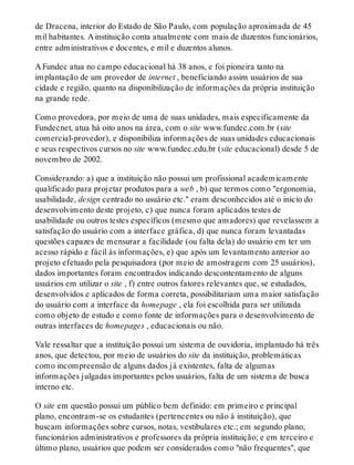 de Dracena, interior do Estado de São Paulo, com população aproximada de 45
mil habitantes. A instituição conta atualmente com mais de duzentos funcionários,
entre administrativos e docentes, e mil e duzentos alunos.
A Fundec atua no campo educacional há 38 anos, e foi pioneira tanto na
implantação de um provedor de internet , beneficiando assim usuários de sua
cidade e região, quanto na disponibilização de informações da própria instituição
na grande rede.
Como provedora, por meio de uma de suas unidades, mais especificamente da
Fundecnet, atua há oito anos na área, com o site www.fundec.com.br (site
comercial-provedor), e disponibiliza informações de suas unidades educacionais
e seus respectivos cursos no site www.fundec.edu.br (site educacional) desde 5 de
novembro de 2002.
Considerando: a) que a instituição não possui um profissional academicamente
qualificado para projetar produtos para a web , b) que termos como "ergonomia,
usabilidade, design centrado no usuário etc." eram desconhecidos até o início do
desenvolvimento deste projeto, c) que nunca foram aplicados testes de
usabilidade ou outros testes específicos (mesmo que amadores) que revelassem a
satisfação do usuário com a interface gráfica, d) que nunca foram levantadas
questões capazes de mensurar a facilidade (ou falta dela) do usuário em ter um
acesso rápido e fácil às informações, e) que após um levantamento anterior ao
projeto efetuado pela pesquisadora (por meio de amostragem com 25 usuários),
dados importantes foram encontrados indicando descontentamento de alguns
usuários em utilizar o site , f) entre outros fatores relevantes que, se estudados,
desenvolvidos e aplicados de forma correta, possibilitariam uma maior satisfação
do usuário com a interface da homepage , ela foi escolhida para ser utilizada
como objeto de estudo e como fonte de informações para o desenvolvimento de
outras interfaces de homepages , educacionais ou não.
Vale ressaltar que a instituição possui um sistema de ouvidoria, implantado há três
anos, que detectou, por meio de usuários do site da instituição, problemáticas
como incompreensão de alguns dados já existentes, falta de algumas
informações julgadas importantes pelos usuários, falta de um sistema de busca
interno etc.
O site em questão possui um público bem definido: em primeiro e principal
plano, encontram-se os estudantes (pertencentes ou não à instituição), que
buscam informações sobre cursos, notas, vestibulares etc.; em segundo plano,
funcionários administrativos e professores da própria instituição; e em terceiro e
último plano, usuários que podem ser considerados como "não frequentes", que
 