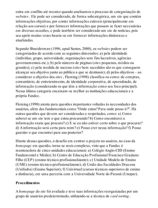 entra em conflito até mesmo quando analisamos o processo de categorização de
websites . Ele pode ser considerado, de forma subcategórica, um site que contém
informações objetivas, por conter informações estáveis (principalmente em
relação aos cursos) e por fornecer informações que possam se fazer necessárias
em diversas ocasiões, e pode também ser considerado um site de notícias, pois
seu apelo muitas vezes baseia-se em fornecer informações dinâmicas e
atualizadas.
Segundo Shneiderman (1996, apud Santos, 2000), os websites podem ser
categorizados de acordo com as seguintes dimensões: a) pela identidade
(indivíduo, grupo, universidade, organizações sem fins lucrativos, agências
governamentais etc.); b) pelo número de páginas (sites pequenos, médios ou
grandes); c) pela medida de sucesso (sites bem sucedidos são os que conseguem
alcançar seu objetivo junto ao público a que se destinam); d) pelos objetivos – ao
considerar o objetivo dos sites , Fleming (1998) classifica-os como: de compras,
comunitário, de entretenimento, de identidade corporativa, de aprendizado, de
informação (considerando os que têm a informação como seu foco principal).
Nessa última categoria encaixam-se melhor as instituições educacionais e a
própria Fundec.
Fleming (1998) atenta para questões importantes voltadas às necessidades dos
usuários, além das fundamentais como "Onde estou? Para onde posso ir?". Há
outras questões que devem ser consideradas e respeitadas, como: a) Como
saberei se um site tem o que estou procurando? b) Como encontrarei a
informação exata que procuro? c) E se eu não estiver certo sobre o que procurar?
d) A informação será certa para mim? e) Posso crer nessa informação? f) Posso
guardar o que encontrei para uso posterior?
Diante dessas questões, o desafio em centrar o projeto no usuário, no caso da
homepage em questão, torna-se mais complexo, visto que a Fundec é
mantenedora de cinco unidades educacionais: a) Colégio Anglo-CID (Ensino
Fundamental e Médio); b) Centro de Educação Profissional Francisco Graziano
Filho (CEP) (ensino técnico-profissionalizante); c) Unidade Modelo de Ensino
(UME) (ensino técnico-profissionalizante); d) União das Faculdades Dracena
(Unifadra) (Ensino Superior); f) Univirtual (cursos técnicos superiores de ensino
a distância), em uma parceria com a Universidade Norte do Paraná (Unopar).
Procedimentos
A homepage do site foi avaliada e teve suas informações reorganizadas por um
grupo de usuários predeterminado, utilizando-se a técnica de card sorting .
 