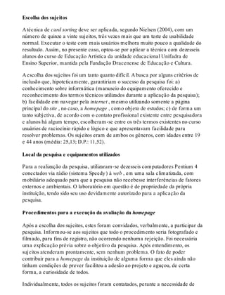 Escolha dos sujeitos
A técnica de card sorting deve ser aplicada, segundo Nielsen (2004), com um
número de quinze a vinte sujeitos, três vezes mais que um teste de usabilidade
normal. Executar o teste com mais usuários melhora muito pouco a qualidade do
resultado. Assim, no presente caso, optou-se por aplicar a técnica com dezesseis
alunos do curso de Educação Artística da unidade educacional Unifadra de
Ensino Superior, mantida pela Fundação Dracenense de Educação e Cultura.
A escolha dos sujeitos foi um tanto quanto difícil. A busca por alguns critérios de
inclusão que, hipoteticamente, garantiriam o sucesso da pesquisa foi: a)
conhecimento sobre informática (manuseio do equipamento oferecido e
reconhecimento dos termos técnicos utilizados durante a aplicação da pesquisa);
b) facilidade em navegar pela internet , mesmo utilizando somente a página
principal do site , no caso, a homepage , como objeto de estudos; c) de forma um
tanto subjetiva, de acordo com o contato profissional existente entre pesquisadora
e alunos há algum tempo, escolheram-se entre os três termos existentes no curso
usuários de raciocínio rápido e lógico e que apresentavam facilidade para
resolver problemas. Os sujeitos eram de ambos os gêneros, com idades entre 19
e 44 anos (média: 25,13; D.P.: 11,52).
Local da pesquisa e equipamentos utilizados
Para a realização da pesquisa, utilizaram-se dezesseis computadores Pentium 4
conectados via rádio (sistema Speedy) à web , em uma sala climatizada, com
mobiliário adequado para que a pesquisa não recebesse interferências de fatores
externos e ambientais. O laboratório em questão é de propriedade da própria
instituição, tendo sido seu uso devidamente autorizado para a aplicação da
pesquisa.
Procedimentos para a execução da avaliação da homepage
Após a escolha dos sujeitos, estes foram convidados, verbalmente, a participar da
pesquisa. Informou-se aos sujeitos que todo o procedimento seria fotografado e
filmado, para fins de registro, não ocorrendo nenhuma rejeição. Foi necessária
uma explicação prévia sobre o objetivo da pesquisa. Após entendimento, os
sujeitos atenderam prontamente, sem nenhum problema. O fato de poder
contribuir para a homepage da instituição de alguma forma que eles ainda não
tinham condições de prever facilitou a adesão ao projeto e aguçou, de certa
forma, a curiosidade de todos.
Individualmente, todos os sujeitos foram contatados, perante a necessidade de
 