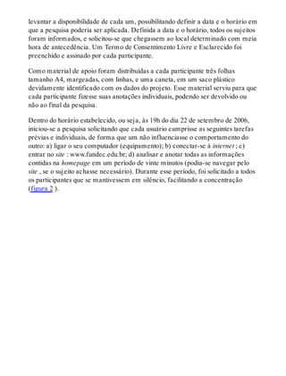 levantar a disponibilidade de cada um, possibilitando definir a data e o horário em
que a pesquisa poderia ser aplicada. Definida a data e o horário, todos os sujeitos
foram informados, e solicitou-se que chegassem ao local determinado com meia
hora de antecedência. Um Termo de Consentimento Livre e Esclarecido foi
preenchido e assinado por cada participante.
Como material de apoio foram distribuídas a cada participante três folhas
tamanho A4, margeadas, com linhas, e uma caneta, em um saco plástico
devidamente identificado com os dados do projeto. Esse material serviu para que
cada participante fizesse suas anotações individuais, podendo ser devolvido ou
não ao final da pesquisa.
Dentro do horário estabelecido, ou seja, às 19h do dia 22 de setembro de 2006,
iniciou-se a pesquisa solicitando que cada usuário cumprisse as seguintes tarefas
prévias e individuais, de forma que um não influenciasse o comportamento do
outro: a) ligar o seu computador (equipamento); b) conectar-se à internet ; c)
entrar no site : www.fundec.edu.br; d) analisar e anotar todas as informações
contidas na homepage em um período de vinte minutos (podia-se navegar pelo
site , se o sujeito achasse necessário). Durante esse período, foi solicitado a todos
os participantes que se mantivessem em silêncio, facilitando a concentração
(figura 2 ).
 
