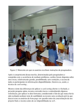 Figura 2. Momento em que os usuários recebiam instruções da pesquisadora.
Após o cumprimento dessas tarefas, determinadas pela pesquisadora e
cumpridas sem a ocorrência de nenhum problema, cartões foram dispostos sobre
uma mesa, relativamente grande, possibilitando, sem restrições, o acesso de
todos os participantes às informações disponibilizadas. Iniciava-se, assim, a
técnica de card sorting .
Mesmo ciente das diferenças de aplicar o card sorting aberto e o fechado, a
presente pesquisa optou, mesmo correndo riscos e contradizendo algumas
referências, por aplicar os dois formatos, considerando o fato de que nunca havia
sido realizado nenhum teste de usabilidade ou mesmo uma avaliação prévia que
descrevesse os usuários da homepage em questão antes da concretização de seu
projeto final, e mesmo antes de ser disponibilizada na web .
 