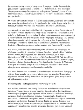 Baseando-se na taxonomia já existente na homepage , rótulos foram criados
previamente, representando as informações disponibilizadas pela instituição.
Todos apresentavam o formato de um retângulo, no formato 5,5 cm x 9,5 cm,
recortados em papel resistente, diferenciados por cores e com seus conteúdos
escritos à mão.
Os rótulos apresentados foram os seguintes: em amarelo, com texto apresentado
em vermelho, totalizando cinco. A classificação dos rótulos de categoria: Sobre A
Fundec, Unidades, Projetos, Vida Acadêmica e Serviços Comunidade.
As categorias acima foram definidas pela pesquisa da seguinte forma: a) o site é
da Fundec, portanto informações sobre ela são consideradas fundamentais; b) a
existência da Fundec deve-se ao fato de ela ser mantenedora de suas unidades; c)
a Fundec enfatiza seus projetos (isso é notório na própria homepage ); d) tem seu
alunado como principal cliente/usuário; e) é mantenedora de certificado de
filantropia, considerada Patrimônio da Comunidade, mantém vínculo com a
Prefeitura Municipal, prestando muitos serviços para Dracena (SP) e região.
Em branco, com texto apresentado em preto, totalizando 28, a descrição dos
rótulos de conteúdo já existentes: Unifadra, Proeduc, Notas On-Line, Notícias,
Unopar Virtual, Organograma, Teia do Saber, Biblioteca, CEP, Depto.
Comunicação, UME, Ouvidoria, Anglo-Cid, Cipa, FundecNET, Palestras, Web -
Mail, CADASTRAMENTO Currículo Professor, Interatividade, Inclusão Digital,
Plataforma Lattes, Contato, Busca na Net, Localização, Contador de Visitantes,
Principal, Previsão do Tempo e Sites de Pesquisa. Todos os cartões foram
dispostos sobre a mesa sem nenhuma ordem definida.
Em busca de uma nova taxonomia que melhorasse a usabilidade da homepage , o
sistema de navegação e o acesso às informações por usuários (de primeiro,
segundo ou terceiro plano), explicou-se aos participantes que a pesquisa seria
dividida em duas partes:
Primeira parte – instruções sobre o card sorting fechado
Por meio da técnica de card sorting fechado, os participantes não poderiam
inserir, de forma alguma, nenhum outro tipo de cartão além dos já existentes e
definidos pela pesquisa. Após o período inicial, dedicado à análise da homepage ,
deveriam distribuir os rótulos de conteúdo (brancos) pelos de categoria
(amarelos) já existentes, da seguinte forma: a) os rótulos de categoria (amarelos)
deveriam ser dispostos, da esquerda para a direita, em escala de maior para
menor valor; b) os rótulos de conteúdo (brancos) deveriam ser distribuídos logo
depois, entre as categorias, também em escala de maior para menor valor, só
 