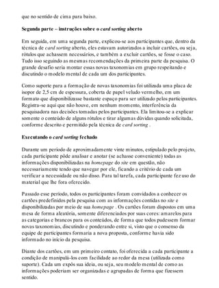 que no sentido de cima para baixo.
Segunda parte – instruções sobre o card sorting aberto
Em seguida, em uma segunda parte, explicou-se aos participantes que, dentro da
técnica de card sorting aberto, eles estavam autorizados a incluir cartões, ou seja,
rótulos que achassem necessários, e também a excluir cartões, se fosse o caso.
Tudo isso seguindo as mesmas recomendações da primeira parte da pesquisa. O
grande desafio seria montar essas novas taxonomias em grupo respeitando e
discutindo o modelo mental de cada um dos participantes.
Como suporte para a formação de novas taxonomias foi utilizada uma placa de
isopor de 2,5 cm de espessura, coberta de papel veludo vermelho, em um
formato que disponibilizasse bastante espaço para ser utilizado pelos participantes.
Registra-se aqui que não houve, em nenhum momento, interferência da
pesquisadora nas decisões tomadas pelos participantes. Ela limitou-se a explicar
somente o conteúdo de alguns rótulos e tirar algumas dúvidas quando solicitada,
conforme descrito e permitido pela técnica de card sorting .
Executando o card sorting fechado
Durante um período de aproximadamente vinte minutos, estipulado pelo projeto,
cada participante pôde analisar e anotar (se achasse conveniente) todas as
informações disponibilizadas na homepage do site em questão, não
necessariamente tendo que navegar por ele, ficando a critério de cada um
verificar a necessidade ou não disso. Para tal tarefa, cada participante fez uso do
material que lhe fora oferecido.
Passado esse período, todos os participantes foram convidados a conhecer os
cartões predefinidos pela pesquisa com as informações contidas no site e
disponibilizadas por meio de sua homepage . Os cartões foram dispostos em uma
mesa de forma aleatória, somente diferenciados por suas cores: amarelos para
as categorias e brancos para os conteúdos, de forma que todos pudessem formar
novas taxonomias, discutindo e ponderando entre si, visto que o consenso da
equipe de participantes formaria a nova proposta, conforme havia sido
informado no início da pesquisa.
Diante dos cartões, em um primeiro contato, foi oferecida a cada participante a
condição de manipulá-los com facilidade ao redor da mesa (utilizada como
suporte). Cada um expôs sua ideia, ou seja, seu modelo mental de como as
informações poderiam ser organizadas e agrupadas de forma que fizessem
sentido.
 