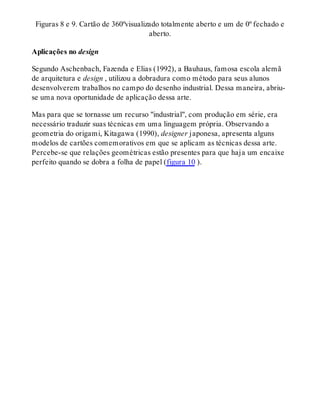 Figuras 8 e 9. Cartão de 360ºvisualizado totalmente aberto e um de 0º fechado e
aberto.
Aplicações no design
Segundo Aschenbach, Fazenda e Elias (1992), a Bauhaus, famosa escola alemã
de arquitetura e design , utilizou a dobradura como método para seus alunos
desenvolverem trabalhos no campo do desenho industrial. Dessa maneira, abriu-
se uma nova oportunidade de aplicação dessa arte.
Mas para que se tornasse um recurso "industrial", com produção em série, era
necessário traduzir suas técnicas em uma linguagem própria. Observando a
geometria do origami, Kitagawa (1990), designer japonesa, apresenta alguns
modelos de cartões comemorativos em que se aplicam as técnicas dessa arte.
Percebe-se que relações geométricas estão presentes para que haja um encaixe
perfeito quando se dobra a folha de papel (figura 10 ).
 