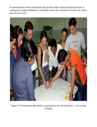 Os participantes foram lembrados de que deveriam separar primeiramente as
categorias e depois distribuir os conteúdos entre elas, sempre na ordem de maior
para menor valor.
Figura 3. Participantes discutindo a organização das informações – card sorting
fechado.
 