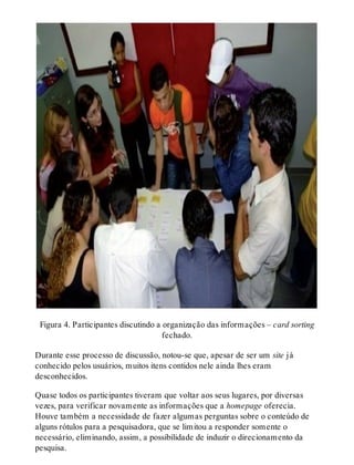 Figura 4. Participantes discutindo a organização das informações – card sorting
fechado.
Durante esse processo de discussão, notou-se que, apesar de ser um site já
conhecido pelos usuários, muitos itens contidos nele ainda lhes eram
desconhecidos.
Quase todos os participantes tiveram que voltar aos seus lugares, por diversas
vezes, para verificar novamente as informações que a homepage oferecia.
Houve também a necessidade de fazer algumas perguntas sobre o conteúdo de
alguns rótulos para a pesquisadora, que se limitou a responder somente o
necessário, eliminando, assim, a possibilidade de induzir o direcionamento da
pesquisa.
 