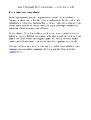 Figura 5. Formação de novas taxonomias – card sorting fechado.
Executando o card sorting aberto
Dando seguimento na pesquisa, os participantes retornaram ao laboratório.
Novamente diante dos cartões, já em um segundo contato, foi oferecida a cada
participante a condição de manipulá-los. Os cartões já não se encontravam mais
sobre a mesa, mas sim fixados no suporte de isopor, coberto por papel veludo
vermelho, e fixados somente com alfinetes.
Os participantes foram lembrados de que deveriam separar primeiramente as
categorias e depois distribuir os conteúdos entre elas, sempre na ordem de maior
para menor valor. Porém, nessa segunda parte, eles podiam inserir ou excluir
cartões, possibilitando assim criar novos rótulos de categoria ou de conteúdo.
Cada um expôs sua ideia, ou seja, seu modelo mental de como as informações
poderiam ser organizadas e agrupadas de forma que lhes fizessem sentido
(figuras 6 e 7 ).
 