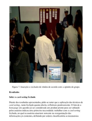 Figura 7. Inserção e exclusão de rótulos de acordo com a opinião do grupo.
Resultados
Sobre o card sorting fechado
Diante dos resultados apresentados, pôde-se notar que a aplicação das técnicas de
card sorting , tanto fechado quanto aberto, refletiram positivamente. O fato de a
homepage em questão já ser considerada um produto pronto para ser utilizado
pelos usuários indicou uma primeira necessidade: trabalhar com o card sorting
fechado, no qual os usuários atuariam somente na reorganização das
informações já existentes, definindo por ordem classificatória as taxonomias
 