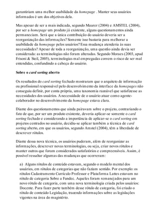 garantiriam uma melhor usabilidade da homepage . Manter seus usuários
informados é um dos objetivos dela.
Mas apesar de ser a mais indicada, segundo Maurer (2004) e AMSTEL (2004),
por ser a homepage um produto já existente, alguns questionamentos ainda
permaneciam. Será que a única contribuição do usuário deveria ser a
reorganização das informações? Somente isso bastaria para melhorar a
usabilidade da homepage pelos usuários? Essa mudança atenderia às suas
necessidades? Apesar de toda a reorganização, uma questão ainda devia ser
considerada: as terminologias não foram alteradas. Segundo Moraes (2003, apud
Frisoni & Steil, 2005), terminologias mal empregadas correm o risco de ser mal
entendidas, confundindo a cabeça do usuário.
Sobre o card sorting aberto
Os resultados do card sorting fechado mostraram que o arquiteto de informação
ou profissional responsável pelo desenvolvimento da interface da homepages não
conseguiu definir, por conta própria, uma taxonomia razoável que satisfizesse as
necessidades dos usuários. A necessidade de o usuário atuar como agente-
colaborador no desenvolvimento da homepage estava clara.
Diante dos questionamentos que ainda pairavam sobre o projeto, contrariando o
fato de que, por ser um produto existente, deveria aplicar-se somente o card
sorting fechado e considerando a importância de aplicar-se o card sorting em
projetos centrados no usuário, decidiu-se aplicar também a técnica de card
sorting aberto, em que os usuários, segundo Amstel (2004), têm a liberdade de
descrever rótulos.
Diante dessa nova técnica, os usuários puderam, além de reorganizar as
informações, descrever novas terminologias, ou seja, criar novos rótulos e
manter outros que foram considerados satisfatórios e compreensíveis. Assim, é
possível ressaltar algumas das mudanças que ocorreram:
a) Alguns rótulos de conteúdo estavam, segundo o modelo mental dos
usuários, em rótulos de categorias que não faziam sentido. Por exemplo: os
rótulos Cadastramento Currículo Professor e Plataforma Lattes estavam no
rótulo de categoria Sobre a Fundec. Aqueles foram remanejados para um
novo rótulo de categoria, com uma nova terminologia criada pelos usuários:
Docente. Para fazer parte também desse rótulo de categoria, foi criado o
rótulo de conteúdo Legislação, trazendo informações sobre as legislações
vigentes na área do magistério.
 