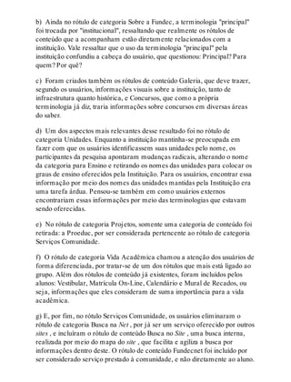 b) Ainda no rótulo de categoria Sobre a Fundec, a terminologia "principal"
foi trocada por "institucional", ressaltando que realmente os rótulos de
conteúdo que a acompanham estão diretamente relacionados com a
instituição. Vale ressaltar que o uso da terminologia "principal" pela
instituição confundiu a cabeça do usuário, que questionou: Principal? Para
quem? Por quê?
c) Foram criados também os rótulos de conteúdo Galeria, que deve trazer,
segundo os usuários, informações visuais sobre a instituição, tanto de
infraestrutura quanto histórica, e Concursos, que como a própria
terminologia já diz, traria informações sobre concursos em diversas áreas
do saber.
d) Um dos aspectos mais relevantes desse resultado foi no rótulo de
categoria Unidades. Enquanto a instituição mantinha-se preocupada em
fazer com que os usuários identificassem suas unidades pelo nome, os
participantes da pesquisa apontaram mudanças radicais, alterando o nome
da categoria para Ensino e retirando os nomes das unidades para colocar os
graus de ensino oferecidos pela Instituição. Para os usuários, encontrar essa
informação por meio dos nomes das unidades mantidas pela Instituição era
uma tarefa árdua. Pensou-se também em como usuários externos
encontrariam essas informações por meio das terminologias que estavam
sendo oferecidas.
e) No rótulo de categoria Projetos, somente uma categoria de conteúdo foi
retirada: a Proeduc, por ser considerada pertencente ao rótulo de categoria
Serviços Comunidade.
f) O rótulo de categoria Vida Acadêmica chamou a atenção dos usuários de
forma diferenciada, por tratar-se de um dos rótulos que mais está ligado ao
grupo. Além dos rótulos de conteúdo já existentes, foram incluídos pelos
alunos: Vestibular, Matrícula On-Line, Calendário e Mural de Recados, ou
seja, informações que eles consideram de suma importância para a vida
acadêmica.
g) E, por fim, no rótulo Serviços Comunidade, os usuários eliminaram o
rótulo de categoria Busca na Net , por já ser um serviço oferecido por outros
sites , e incluíram o rótulo de conteúdo Busca no Site , uma busca interna,
realizada por meio do mapa do site , que facilita e agiliza a busca por
informações dentro deste. O rótulo de conteúdo Fundecnet foi incluído por
ser considerado serviço prestado à comunidade, e não diretamente ao aluno.
 