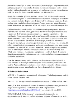 principalmente no que se refere à construção de homepages , enquanto interfaces
gráficas, por serem consideradas de suma importância no acesso a sites . Essas
páginas iniciais são os elos que permitem um melhor processo de interação entre
usuário e web , facilitando sua vida na busca por informações.
Diante dos resultados, pôde-se perceber como é fácil utilizar o usuário como
colaborador ou agente-facilitador no desenvolvimento de homepages . Possibilitar
que o usuário participe de processos de desenvolvimento ou de redesenho de um
produto acarreta diminuição de problemas futuros, tanto para o usuário quanto
para o profissional que o projeta. Afinal, ele projeta para o usuário, em prol dele.
Conhecer melhor o usuário ainda é o melhor caminho para projetar produtos
melhores, que facilitem a vida, garantindo-lhe maior satisfação em usá-los, não
esquecendo de levar sempre em consideração aspectos ergonômicos e de
usabilidade. Conhecer melhor o usuário também significa conhecer melhor seu
"modelo mental", ou seja, de que forma ele acredita ser mais fácil realizar suas
tarefas. Vale ressaltar o fato de que, na homepage , a interface informática
difere, por exemplo, de um jornal, que tem sempre as informações à mostra. Ela
coloca o usuário diante de um pacote terrivelmente redobrado, com uma quantia
inumerável de informações, em uma superfície considerada pequena, para que
torne as informações diretamente acessíveis em um mesmo instante (Lévy,
1993). Essa afirmação sugere que a atenção seja redobrada diante dessa nova
situação que os usuários enfrentam para se manterem informados em um mundo
totalmente globalizado.
Cabe aos profissionais da área e também aos designers se conscientizarem a
cada dia sobre as mudanças constantes que a web oferece ao profissional e ao
usuário. Acompanhar essas mudanças pede estudos constantes sobre o assunto e
resultados que possam ser aplicados em forma de contribuições futuras.
Referências bibliográficas
AGNER, L. Ergodesign e arquitetura de informação . Trabalhando com o usuário.
Rio de Janeiro: Quartet, 2006.
AMSTEL, F. V. Design centrado no usuário para website . Curitiba: UFPR, 2004.
ASSIS, V. F. de F. Avaliação do sistema de informatização processual por meio do
design macroergonômico . Santa Catarina: 2005. Disponível em:
<http://teses.eps.ufsc.br/defesa/pdf/4922.pdf > Acesso em: 22 jan. 2006.
CARVALHO, R. F. Webdesign goal : uma metodologia de auxílio no
desenvolvimento de sistemas inteligentes para a busca de informações na web .
 