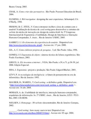 Bauru: Unesp, 2003.
CHAK, A. Como criar sites persuasivos . São Paulo: Pearson Education do Brasil,
2004.
FLEMING, J. Web navigation : designing the user experience. Sebastopol, CA:
O’Rielly, 1998.
FRISONI, B. C.; STEIL, V. Como estruturar melhor a área de contato com o
usuário? A utilização da técnica de card sorting para desenvolver a estrutura do
website do núcleo de inovação em design da cadeia têxtil. In: 5º Congresso
Internacional de Ergonomia e Usabilidade, Design de Interfaces e Interação
Humano-Computador, 5. Anais... Rio de Janeiro: USIHC, 2005.
GARRET, J. J. Os elementos da experiência do usuário . Disponível em:
http://www.jjg.net/ia/elements_pt.pdf . Acesso em: 17 jan. 2000.
GIL, A. C. Como elaborar projetos de pesquisa . 3.ed. São Paulo: Atlas, 1996.
GOMES, J. F. Ergonomia do objeto : sistema técnico de leitura ergonômica. São
Paulo: Escrituras, 2003.
GRECO, A. Ele inventou a internet ...VEJA, São Paulo, v.39, n.71, p.38-39, jul.
2006. Edição Especial.
IIDA, I. Ergonomia : projeto e produção. São Paulo: Edgard Blücher, 2001.
LÉVY, P. As tecnologias da inteligência : o futuro do pensamento na era da
informática. Rio de Janeiro: 1993.
MAURER, D.; WARFEL, T. Card sorting : a definitive guide. Disponível em:
<http://www.boxesandarrows.com/view/card_sorting_a_definitive_guide >.
Acesso em: 16 abr. 2004.
MORAES, A. de. Usabilidade de interfaces, interação humano-computador,
arquitetura da informação. In. 2º USIHC. Anais... Rio de Janeiro, LEUI / PUC-
Rio, 2003. CD-ROM.
NIELSEN, J. Homepage : 50 websites desconstruídos. Rio de Janeiro: Campus,
2002.
_______. Card sorting : how many users to test. Disponível em
http://www.useit.com/alertbox/20040719.html . Acesso em: 03 ago. 2004.
 