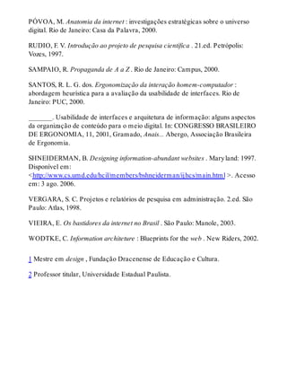 PÓVOA, M. Anatomia da internet : investigações estratégicas sobre o universo
digital. Rio de Janeiro: Casa da Palavra, 2000.
RUDIO, F. V. Introdução ao projeto de pesquisa científica . 21.ed. Petrópolis:
Vozes, 1997.
SAMPAIO, R. Propaganda de A a Z . Rio de Janeiro: Campus, 2000.
SANTOS, R. L. G. dos. Ergonomização da interação homem-computador :
abordagem heurística para a avaliação da usabilidade de interfaces. Rio de
Janeiro: PUC, 2000.
_______. Usabilidade de interfaces e arquitetura de informação: alguns aspectos
da organização de conteúdo para o meio digital. In: CONGRESSO BRASILEIRO
DE ERGONOMIA, 11, 2001, Gramado, Anais... Abergo, Associação Brasileira
de Ergonomia.
SHNEIDERMAN, B. Designing information-abundant websites . Maryland: 1997.
Disponível em:
<http://www.cs.umd.edu/hcil/members/bshneiderman/ijhcs/main.html >. Acesso
em: 3 ago. 2006.
VERGARA, S. C. Projetos e relatórios de pesquisa em administração. 2.ed. São
Paulo: Atlas, 1998.
VIEIRA, E. Os bastidores da internet no Brasil . São Paulo: Manole, 2003.
WODTKE, C. Information architeture : Blueprints for the web . New Riders, 2002.
1 Mestre em design , Fundação Dracenense de Educação e Cultura.
2 Professor titular, Universidade Estadual Paulista.
 
