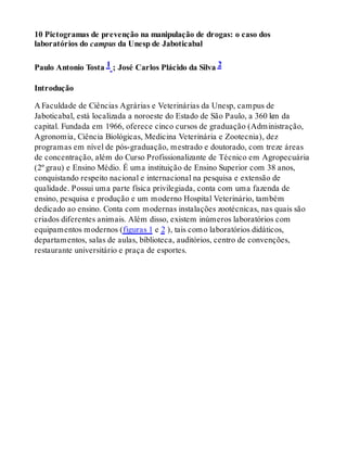 10 Pictogramas de prevenção na manipulação de drogas: o caso dos
laboratórios do campus da Unesp de Jaboticabal
Paulo Antonio Tosta 1 ; José Carlos Plácido da Silva 2
Introdução
A Faculdade de Ciências Agrárias e Veterinárias da Unesp, campus de
Jaboticabal, está localizada a noroeste do Estado de São Paulo, a 360 km da
capital. Fundada em 1966, oferece cinco cursos de graduação (Administração,
Agronomia, Ciência Biológicas, Medicina Veterinária e Zootecnia), dez
programas em nível de pós-graduação, mestrado e doutorado, com treze áreas
de concentração, além do Curso Profissionalizante de Técnico em Agropecuária
(2º grau) e Ensino Médio. É uma instituição de Ensino Superior com 38 anos,
conquistando respeito nacional e internacional na pesquisa e extensão de
qualidade. Possui uma parte física privilegiada, conta com uma fazenda de
ensino, pesquisa e produção e um moderno Hospital Veterinário, também
dedicado ao ensino. Conta com modernas instalações zootécnicas, nas quais são
criados diferentes animais. Além disso, existem inúmeros laboratórios com
equipamentos modernos (figuras 1 e 2 ), tais como laboratórios didáticos,
departamentos, salas de aulas, biblioteca, auditórios, centro de convenções,
restaurante universitário e praça de esportes.
 