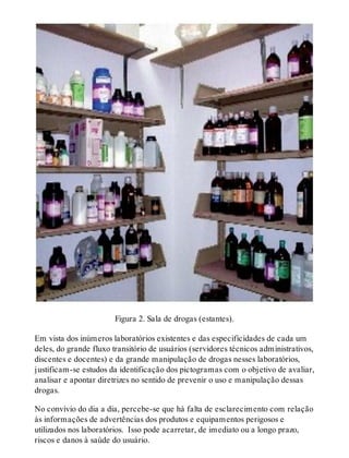 Figura 2. Sala de drogas (estantes).
Em vista dos inúmeros laboratórios existentes e das especi​ficidades de cada um
deles, do grande fluxo transitório de usuários (servidores técnicos administrativos,
discentes e docentes) e da grande manipulação de drogas nesses laboratórios,
justificam-se estudos da identificação dos pictogramas com o objetivo de avaliar,
analisar e apontar diretrizes no sentido de prevenir o uso e manipulação dessas
drogas.
No convívio do dia a dia, percebe-se que há falta de esclarecimento com relação
às informações de advertências dos produtos e equipamentos perigosos e
utilizados nos laboratórios. Isso pode acarretar, de imediato ou a longo prazo,
riscos e danos à saúde do usuário.
 