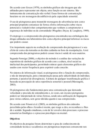 De acordo com Green (1979), os símbolos gráficos são imagens que são
utilizadas para representar um objeto, uma função ou um sistema. São
instrumentos de comunicação não verbal. Essas formas de comunicação
baseiam-se em mensagens decodificáveis pela capacidade sensorial.
O uso de pictogramas para transmitir mensagens de advertências tem como
principal propósito comunicar de forma efetiva informações sobre riscos
potenciais e reduzir/evitar comportamentos que venham a comprometer a
segurança do indivíduo ou da comunidade (Wogalter; Dejoy & Laughery, 1999).
O emprego e a compreensão dos pictogramas encontrados nas embalagens das
drogas utilizadas nos laboratórios têm como objetivo principal informar os riscos
que podem causar.
Um importante aspecto na avaliação de compreensão dos pictogramas é o seu
efeito de como são tomados os devidos cuidados na hora da manipulação. A má
compreensão dos pictogramas poderá causar riscos à saúde de seus usuários.
Segundo Formiga (2000), o objetivo do método é a análise das variações de
repertórios de símbolos gráficos de acordo com a cultura, nível social ou
intelectual dos participantes, permitindo estimar quais elementos gráficos são
usados com maior frequência para exprimir cada conceito.
No sistema de informação visual, os pictogramas têm a função de compreensão,
e não de interpretação, pois a interpretação passa pela subjetividade do indivíduo;
portanto, é passível de divergências. A leitura de qualquer manifestação gráfica é
baseada na percepção de uma experiência sensorial e pessoal (Marangoni,
2003).
Os pictogramas são fundamentais para uma comunicação que demande
velocidade e precisão de entendimento e, às vezes, um mesmo pictograma
poderá ser interpretado de várias formas, sendo uma unificação de linguagens
para várias culturas, sem gerar dúvidas quanto à sua compreensão.
De acordo com Frisoni et al. (2003), os símbolos gráficos são estímulos
percebidos pelos olhos e levados à mente, que reage a eles, os reconhece e lhes
dá o sentido. Segundo estudiosos, o ato de ler envolve dois processos: o processo
sensorial ou fisiológico e o processo psicológico ou mental.
Objetivos
Os objetivos da pesquisa foram determinar o grau de conhecimento da
comunidade técnica e acadêmica em pictogramas impressos comumente nos
 
