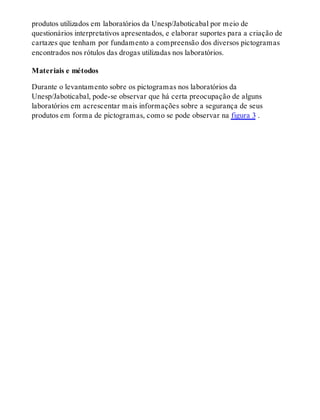 produtos utilizados em laboratórios da Unesp/Jaboticabal por meio de
questionários interpretativos apresentados, e elaborar suportes para a criação de
cartazes que tenham por fundamento a compreensão dos diversos pictogramas
encontrados nos rótulos das drogas utilizadas nos laboratórios.
Materiais e métodos
Durante o levantamento sobre os pictogramas nos laboratórios da
Unesp/Jaboticabal, pode-se observar que há certa preocupação de alguns
laboratórios em acrescentar mais informações sobre a segurança de seus
produtos em forma de pictogramas, como se pode observar na figura 3 .
 
